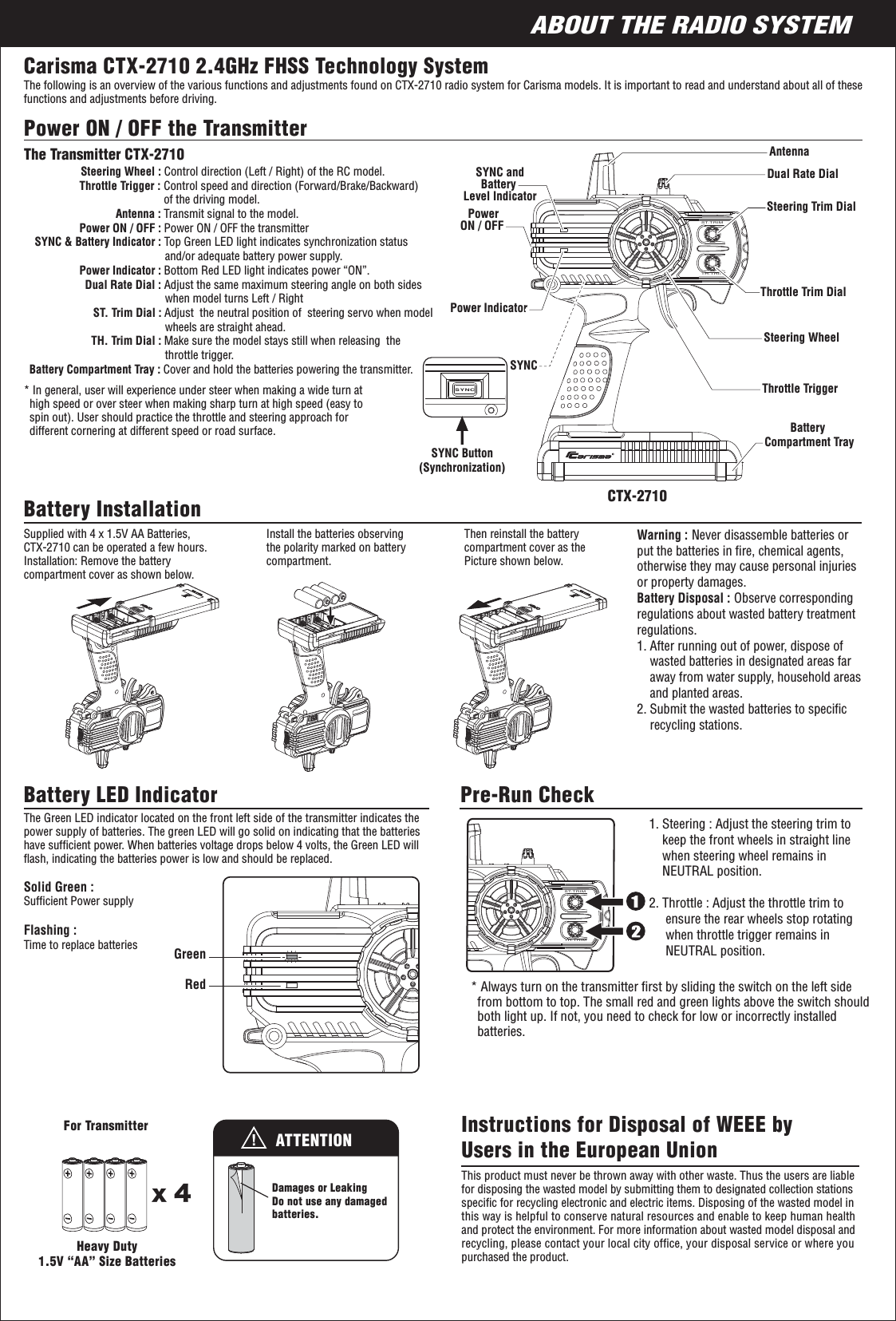 ST.TRIMTH.TRIM4ABOUT THE RADIO SYSTEMCTX-2710Battery Compartment TraySteering Trim Dial Dual Rate Dial * In general, user will experience under steer when making a wide turn at   high speed or over steer when making sharp turn at high speed (easy to  spin out). User should practice the throttle and steering approach for   different cornering at different speed or road surface.Battery Installation SYNCThe following is an overview of the various functions and adjustments found on CTX-2710 radio system for Carisma models. It is important to read and understand about all of these functions and adjustments before driving.Carisma CTX-2710 2.4GHz FHSS Technology SystemPower ON / OFF the TransmitterST.TRIMTH.TRIMThe Transmitter CTX-2710                       Steering Wheel : Control direction (Left / Right) of the RC model.                  Throttle Trigger : Control speed and direction (Forward/Brake/Backward)                                               of the driving model.           Antenna : Transmit signal to the model.                  Power ON / OFF : Power ON / OFF the transmitter   SYNC &amp; Battery Indicator : Top Green LED light indicates synchronization status                                                and/or adequate battery power supply.                    Power Indicator : Bottom Red LED light indicates power “ON”.                    Dual Rate Dial : Adjust the same maximum steering angle on both sides                                                when model turns Left / Right                        ST. Trim Dial : Adjust  the neutral position of  steering servo when model                                               wheels are straight ahead.                      TH. Trim Dial : Make sure the model stays still when releasing  the                                               throttle trigger. Battery Compartment Tray : Cover and hold the batteries powering the transmitter. Supplied with 4 x 1.5V AA Batteries, CTX-2710 can be operated a few hours.  Installation: Remove the battery compartment cover as shown below.Install the batteries observing the polarity marked on battery compartment.Then reinstall the battery compartment cover as the Picture shown below.Warning : Never disassemble batteries or put the batteries in ﬁre, chemical agents, otherwise they may cause personal injuries or property damages.Battery Disposal : Observe corresponding regulations about wasted battery treatment regulations. 1. After running out of power, dispose of    wasted batteries in designated areas far    away from water supply, household areas    and planted areas.2. Submit the wasted batteries to speciﬁc    recycling stations. Battery LED IndicatorThe Green LED indicator located on the front left side of the transmitter indicates the power supply of batteries. The green LED will go solid on indicating that the batteries have sufﬁcient power. When batteries voltage drops below 4 volts, the Green LED will ﬂash, indicating the batteries power is low and should be replaced.  Pre-Run CheckSolid Green : Sufﬁcient Power supplyFlashing : Time to replace batteriesSteering WheelThrottle TriggerThrottle Trim Dial AntennaSYNC andBattery Level IndicatorPower Indicator PowerON / OFF GreenRedSYNCSYNC Button(Synchronization)* Always turn on the transmitter ﬁrst by sliding the switch on the left side   from bottom to top. The small red and green lights above the switch should  both light up. If not, you need to check for low or incorrectly installed  batteries.1. Steering : Adjust the steering trim to     keep the front wheels in straight line    when steering wheel remains in    NEUTRAL position.2. Throttle : Adjust the throttle trim to     ensure the rear wheels stop rotating     when throttle trigger remains in     NEUTRAL position.For TransmitterDamages or LeakingDo not use any damagedbatteries.x 4This product must never be thrown away with other waste. Thus the users are liable for disposing the wasted model by submitting them to designated collection stations speciﬁc for recycling electronic and electric items. Disposing of the wasted model in this way is helpful to conserve natural resources and enable to keep human health and protect the environment. For more information about wasted model disposal and recycling, please contact your local city ofﬁce, your disposal service or where you purchased the product.Instructions for Disposal of WEEE by Users in the European UnionHeavy Duty1.5V “AA” Size BatteriesATTENTION