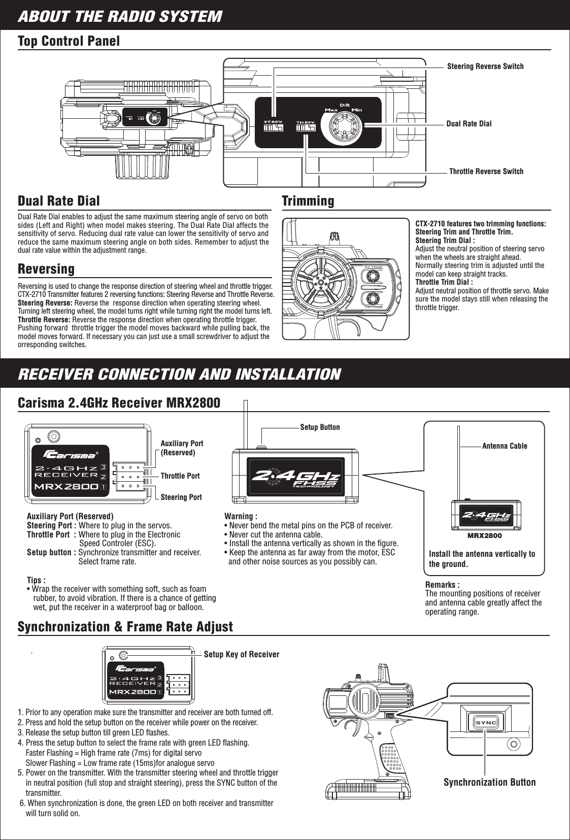 SYNC5ABOUT THE RADIO SYSTEMRECEIVER CONNECTION AND INSTALLATIONTop Control Panel Steering Reverse SwitchDual Rate DialThrottle Reverse SwitchReversingReversing is used to change the response direction of steering wheel and throttle trigger. CTX-2710 Transmitter features 2 reversing functions: Steering Reverse and Throttle Reverse.Steering Reverse: Reverse the  response direction when operating steering wheel. Turning left steering wheel, the model turns right while turning right the model turns left.Throttle Reverse: Reverse the response direction when operating throttle trigger. Pushing forward  throttle trigger the model moves backward while pulling back, the model moves forward. If necessary you can just use a small screwdriver to adjust the orresponding switches.CTX-2710 features two trimming functions:Steering Trim and Throttle Trim.Steering Trim Dial : Adjust the neutral position of steering servo when the wheels are straight ahead. Normally steering trim is adjusted until the model can keep straight tracks.Throttle Trim Dial : Adjust neutral position of throttle servo. Make sure the model stays still when releasing the throttle trigger.Trimming Dual Rate Dial enables to adjust the same maximum steering angle of servo on both sides (Left and Right) when model makes steering. The Dual Rate Dial affects the sensitivity of servo. Reducing dual rate value can lower the sensitivity of servo and reduce the same maximum steering angle on both sides. Remember to adjust the dual rate value within the adjustment range.Dual Rate Dial 1. Prior to any operation make sure the transmitter and receiver are both turned off.2. Press and hold the setup button on the receiver while power on the receiver.3. Release the setup button till green LED ﬂashes.4. Press the setup button to select the frame rate with green LED ﬂashing.     Faster Flashing = High frame rate (7ms) for digital servo    Slower Flashing = Low frame rate (15ms)for analogue servo5. Power on the transmitter. With the transmitter steering wheel and throttle trigger    in neutral position (full stop and straight steering), press the SYNC button of the    transmitter. 6. When synchronization is done, the green LED on both receiver and transmitter    will turn solid on. Synchronization &amp; Frame Rate AdjustSetup Key of ReceiverCarisma 2.4GHz Receiver MRX2800Remarks : The mounting positions of receiver and antenna cable greatly affect the operating range.Install the antenna vertically to the ground.Auxiliary Port (Reserved)Steering Port : Where to plug in the servos. Throttle Port  : Where to plug in the Electronic                          Speed Controler (ESC).Setup button : Synchronize transmitter and receiver.                        Select frame rate.Steering PortThrottle PortAuxiliary Port (Reserved)Warning : • Never bend the metal pins on the PCB of receiver.• Never cut the antenna cable.• Install the antenna vertically as shown in the ﬁgure.• Keep the antenna as far away from the motor, ESC   and other noise sources as you possibly can.Setup ButtonAntenna CableMRX2800Tips :• Wrap the receiver with something soft, such as foam    rubber, to avoid vibration. If there is a chance of getting   wet, put the receiver in a waterproof bag or balloon.ST.TRIMTH.TRIMSynchronization Button