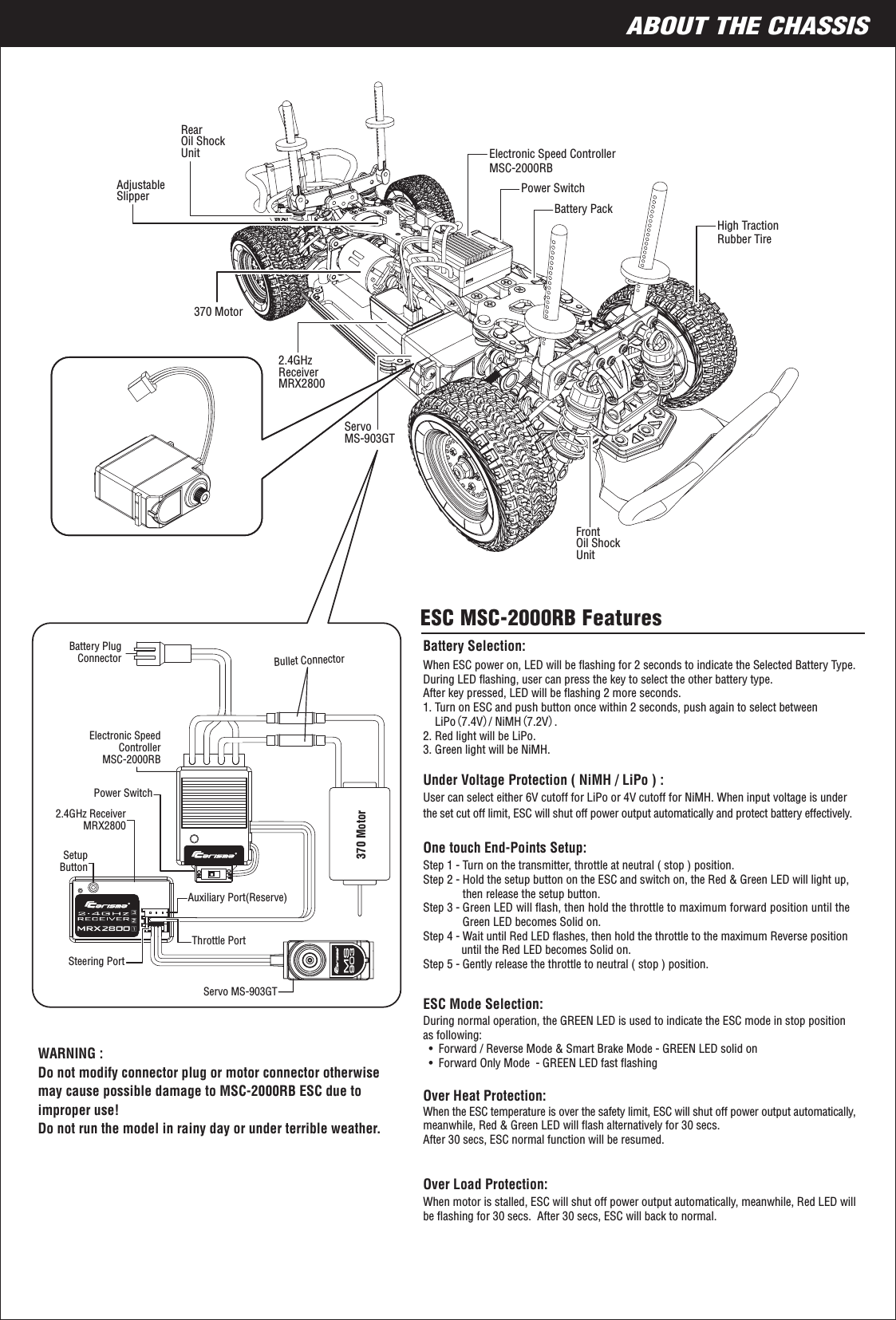 7ABOUT THE CHASSIS370 MotorRearOil ShockUnitAdjustableSlipperBattery PackElectronic Speed ControllerMSC-2000RBPower SwitchPower SwitchServoMS-903GTHigh TractionRubber TireFrontOil ShockUnit2.4GHzReceiverMRX28002.4GHz ReceiverMRX2800ESC MSC-2000RB FeaturesWhen ESC power on, LED will be ﬂashing for 2 seconds to indicate the Selected Battery Type. During LED ﬂashing, user can press the key to select the other battery type. After key pressed, LED will be ﬂashing 2 more seconds.1. Turn on ESC and push button once within 2 seconds, push again to select between     LiPo（7.4V）/ NiMH（7.2V）.2. Red light will be LiPo.3. Green light will be NiMH.Battery Selection: Servo MS-903GTElectronic SpeedControllerMSC-2000RBBattery PlugConnectorBullet ConnectorSetupButtonSteering PortThrottle PortAuxiliary Port(Reserve)370 MotorStep 1 - Turn on the transmitter, throttle at neutral ( stop ) position.Step 2 - Hold the setup button on the ESC and switch on, the Red &amp; Green LED will light up,              then release the setup button.Step 3 - Green LED will ﬂash, then hold the throttle to maximum forward position until the               Green LED becomes Solid on.Step 4 - Wait until Red LED ﬂashes, then hold the throttle to the maximum Reverse position              until the Red LED becomes Solid on.Step 5 - Gently release the throttle to neutral ( stop ) position.During normal operation, the GREEN LED is used to indicate the ESC mode in stop position as following:  •  Forward / Reverse Mode &amp; Smart Brake Mode - GREEN LED solid on  •  Forward Only Mode  - GREEN LED fast ﬂashingWhen the ESC temperature is over the safety limit, ESC will shut off power output automatically, meanwhile, Red &amp; Green LED will ﬂash alternatively for 30 secs.After 30 secs, ESC normal function will be resumed. When motor is stalled, ESC will shut off power output automatically, meanwhile, Red LED will be ﬂashing for 30 secs.  After 30 secs, ESC will back to normal.User can select either 6V cutoff for LiPo or 4V cutoff for NiMH. When input voltage is under the set cut off limit, ESC will shut off power output automatically and protect battery effectively.WARNING : Do not modify connector plug or motor connector otherwise may cause possible damage to MSC-2000RB ESC due to improper use!Do not run the model in rainy day or under terrible weather.Under Voltage Protection ( NiMH / LiPo ) :One touch End-Points Setup:ESC Mode Selection:Over Heat Protection: Over Load Protection: 