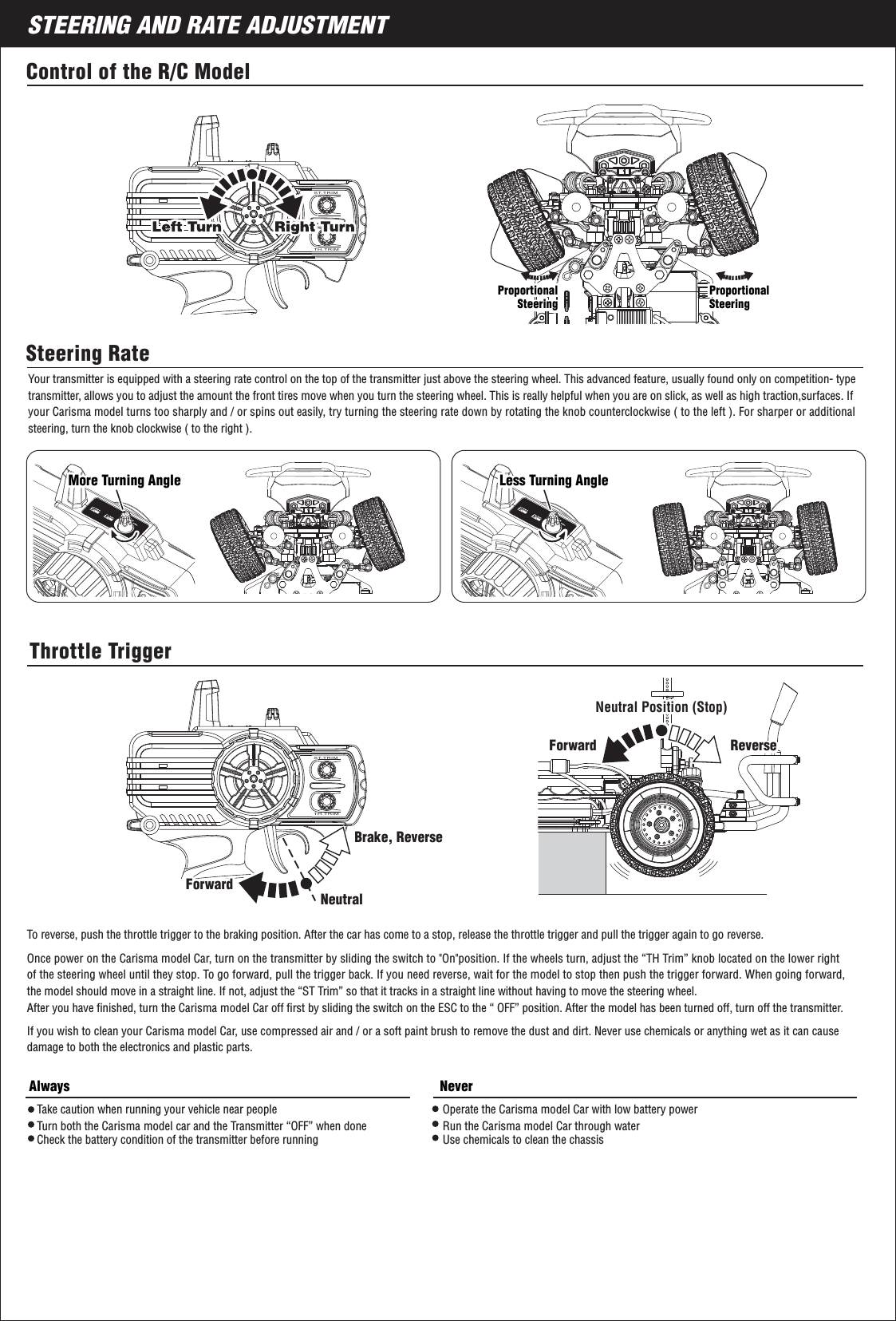 ST.TRIMTH.TRIMSTEERING AND RATE ADJUSTMENT8ST.TRIMTH.TRIMYour transmitter is equipped with a steering rate control on the top of the transmitter just above the steering wheel. This advanced feature, usually found only on competition- type transmitter, allows you to adjust the amount the front tires move when you turn the steering wheel. This is really helpful when you are on slick, as well as high traction,surfaces. If your Carisma model turns too sharply and / or spins out easily, try turning the steering rate down by rotating the knob counterclockwise ( to the left ). For sharper or additional steering, turn the knob clockwise ( to the right ).To reverse, push the throttle trigger to the braking position. After the car has come to a stop, release the throttle trigger and pull the trigger again to go reverse.Control of the R/C ModelSteering RateThrottle TriggerNeutral Position (Stop)Neutral Position (Stop)ReverseForward ReverseBrake, ReverseAlways NeverNeutralForwardForwardForwardOnce power on the Carisma model Car, turn on the transmitter by sliding the switch to &quot;On&quot;position. If the wheels turn, adjust the “TH Trim” knob located on the lower right of the steering wheel until they stop. To go forward, pull the trigger back. If you need reverse, wait for the model to stop then push the trigger forward. When going forward, the model should move in a straight line. If not, adjust the “ST Trim” so that it tracks in a straight line without having to move the steering wheel.After you have ﬁnished, turn the Carisma model Car off ﬁrst by sliding the switch on the ESC to the “ OFF” position. After the model has been turned off, turn off the transmitter.If you wish to clean your Carisma model Car, use compressed air and / or a soft paint brush to remove the dust and dirt. Never use chemicals or anything wet as it can causedamage to both the electronics and plastic parts.Operate the Carisma model Car with low battery powerRun the Carisma model Car through waterUse chemicals to clean the chassisTake caution when running your vehicle near peopleTurn both the Carisma model car and the Transmitter “OFF” when doneCheck the battery condition of the transmitter before runningProportionalSteeringProportionalSteeringProportionalSteeringProportionalSteeringMore Turning AngleMore Turning Angle Less Turning AngleLess Turning Angle