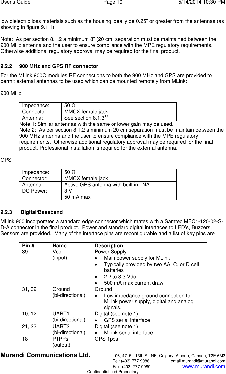 User’s Guide  Page 10  5/14/2014 10:30 PM Murandi Communications Ltd. 106, 4715 - 13th St. NE, Calgary, Alberta, Canada, T2E 6M3   Tel: (403) 777-9988  email murandi@murandi.com   Fax: (403) 777-9989 www.murandi.com Confidential and Proprietary low dielectric loss materials such as the housing ideally be 0.25” or greater from the antennas (as showing in figure 9.1.1).     Note:  As per section 8.1.2 a minimum 8” (20 cm) separation must be maintained between the 900 MHz antenna and the user to ensure compliance with the MPE regulatory requirements.  Otherwise additional regulatory approval may be required for the final product.  9.2.2  900 MHz and GPS RF connector For the MLink 900C modules RF connections to both the 900 MHz and GPS are provided to permit external antennas to be used which can be mounted remotely from MLink:  900 MHz   Impedance: 50 Ω Connector: MMCX female jack Antenna: See section 8.1.31,2 Note 1: Similar antennas with the same or lower gain may be used. Note 2:  As per section 8.1.2 a minimum 20 cm separation must be maintain between the 900 MHz antenna and the user to ensure compliance with the MPE regulatory requirements.  Otherwise additional regulatory approval may be required for the final product. Professional installation is required for the external antenna.  GPS  Impedance: 50 Ω Connector: MMCX female jack Antenna: Active GPS antenna with built in LNA DC Power: 3 V  50 mA max  9.2.3   Digital/Baseband MLink 900 incorporates a standard edge connector which mates with a Samtec MEC1-120-02-S-D-A connector in the final product.  Power and standard digital interfaces to LED’s, Buzzers, Sensors are provided.  Many of the interface pins are reconfigurable and a list of key pins are   Pin # Name Description 39 Vcc (input) Power Supply   Main power supply for MLink   Typically provided by two AA, C, or D cell batteries  2.2 to 3.3 Vdc   500 mA max current draw 31, 32 Ground (bi-directional) Ground   Low impedance ground connection for MLink power supply, digital and analog signals. 10, 12 UART1 (bi-directional) Digital (see note 1)   GPS serial interface 21, 23 UART2 (bi-directional) Digital (see note 1)   MLink serial interface 18 P1PPs (output) GPS 1pps 