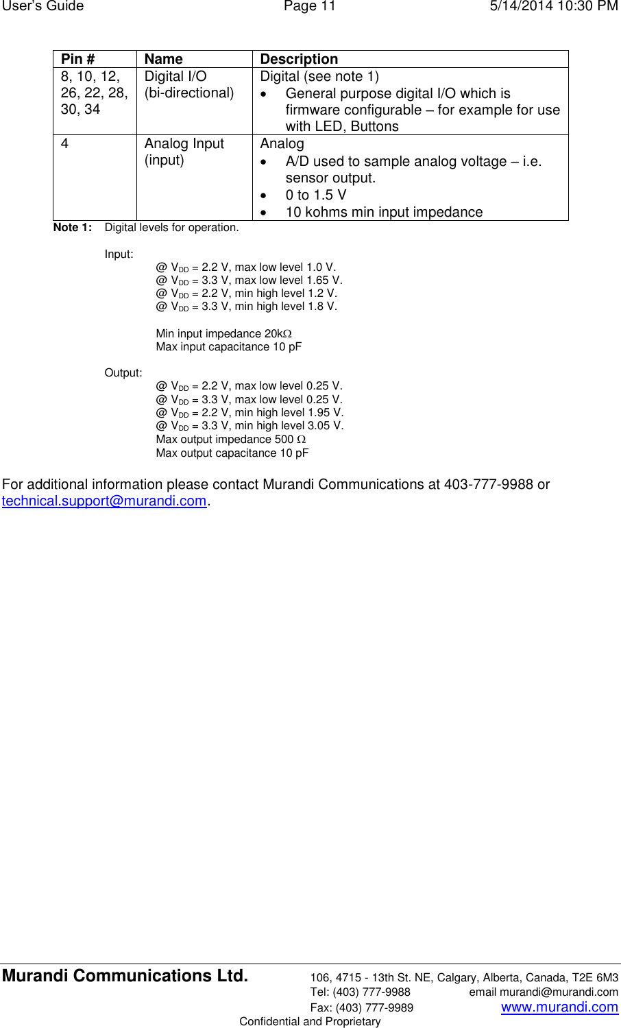 User’s Guide  Page 11  5/14/2014 10:30 PM Murandi Communications Ltd. 106, 4715 - 13th St. NE, Calgary, Alberta, Canada, T2E 6M3   Tel: (403) 777-9988  email murandi@murandi.com   Fax: (403) 777-9989 www.murandi.com Confidential and Proprietary Pin # Name Description 8, 10, 12, 26, 22, 28, 30, 34 Digital I/O (bi-directional) Digital (see note 1)   General purpose digital I/O which is firmware configurable – for example for use with LED, Buttons 4 Analog Input (input) Analog   A/D used to sample analog voltage – i.e. sensor output.   0 to 1.5 V   10 kohms min input impedance Note 1:   Digital levels for operation.  Input:  @ VDD = 2.2 V, max low level 1.0 V. @ VDD = 3.3 V, max low level 1.65 V. @ VDD = 2.2 V, min high level 1.2 V. @ VDD = 3.3 V, min high level 1.8 V.  Min input impedance 20kMax input capacitance 10 pF  Output:  @ VDD = 2.2 V, max low level 0.25 V. @ VDD = 3.3 V, max low level 0.25 V. @ VDD = 2.2 V, min high level 1.95 V. @ VDD = 3.3 V, min high level 3.05 V. Max output impedance 500 Max output capacitance 10 pF  For additional information please contact Murandi Communications at 403-777-9988 or  technical.support@murandi.com. 