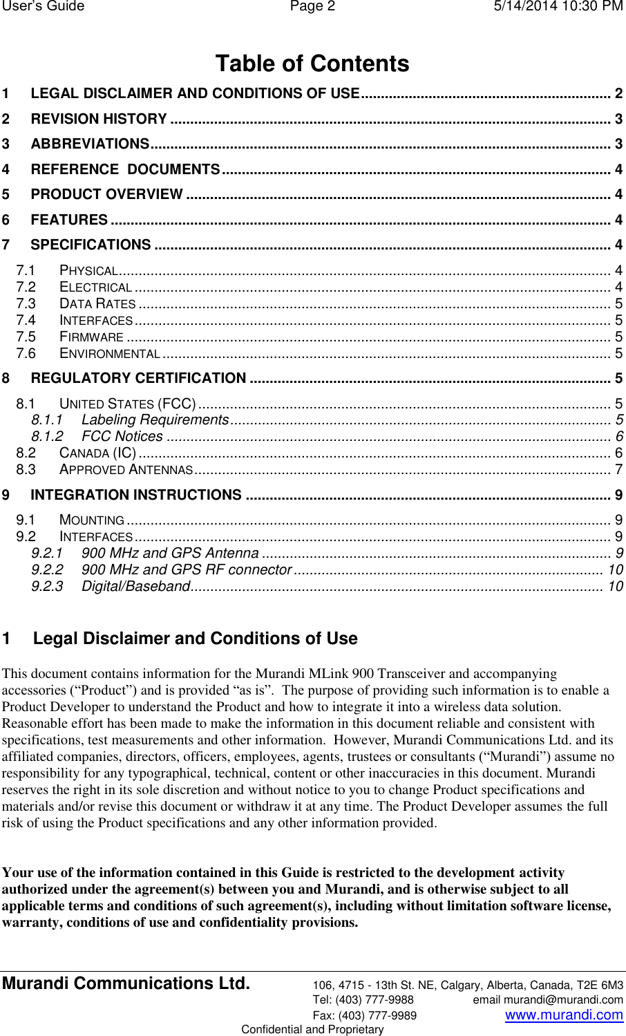 User’s Guide  Page 2  5/14/2014 10:30 PM Murandi Communications Ltd. 106, 4715 - 13th St. NE, Calgary, Alberta, Canada, T2E 6M3   Tel: (403) 777-9988  email murandi@murandi.com   Fax: (403) 777-9989 www.murandi.com Confidential and Proprietary Table of Contents 1 LEGAL DISCLAIMER AND CONDITIONS OF USE ............................................................... 2 2 REVISION HISTORY ............................................................................................................... 3 3 ABBREVIATIONS .................................................................................................................... 3 4 REFERENCE  DOCUMENTS .................................................................................................. 4 5 PRODUCT OVERVIEW ........................................................................................................... 4 6 FEATURES .............................................................................................................................. 4 7 SPECIFICATIONS ................................................................................................................... 4 7.1 PHYSICAL ............................................................................................................................ 4 7.2 ELECTRICAL ........................................................................................................................ 4 7.3 DATA RATES ....................................................................................................................... 5 7.4 INTERFACES ........................................................................................................................ 5 7.5 FIRMWARE .......................................................................................................................... 5 7.6 ENVIRONMENTAL ................................................................................................................. 5 8 REGULATORY CERTIFICATION ........................................................................................... 5 8.1 UNITED STATES (FCC) ........................................................................................................ 5 8.1.1 Labeling Requirements ................................................................................................ 5 8.1.2 FCC Notices ................................................................................................................ 6 8.2 CANADA (IC) ....................................................................................................................... 6 8.3 APPROVED ANTENNAS ......................................................................................................... 7 9 INTEGRATION INSTRUCTIONS ............................................................................................ 9 9.1 MOUNTING .......................................................................................................................... 9 9.2 INTERFACES ........................................................................................................................ 9 9.2.1 900 MHz and GPS Antenna ........................................................................................ 9 9.2.2 900 MHz and GPS RF connector .............................................................................. 10 9.2.3 Digital/Baseband ........................................................................................................ 10  1  Legal Disclaimer and Conditions of Use This document contains information for the Murandi MLink 900 Transceiver and accompanying accessories (“Product”) and is provided “as is”.  The purpose of providing such information is to enable a Product Developer to understand the Product and how to integrate it into a wireless data solution.  Reasonable effort has been made to make the information in this document reliable and consistent with specifications, test measurements and other information.  However, Murandi Communications Ltd. and its affiliated companies, directors, officers, employees, agents, trustees or consultants (“Murandi”) assume no responsibility for any typographical, technical, content or other inaccuracies in this document. Murandi reserves the right in its sole discretion and without notice to you to change Product specifications and materials and/or revise this document or withdraw it at any time. The Product Developer assumes the full risk of using the Product specifications and any other information provided.   Your use of the information contained in this Guide is restricted to the development activity authorized under the agreement(s) between you and Murandi, and is otherwise subject to all applicable terms and conditions of such agreement(s), including without limitation software license, warranty, conditions of use and confidentiality provisions.  