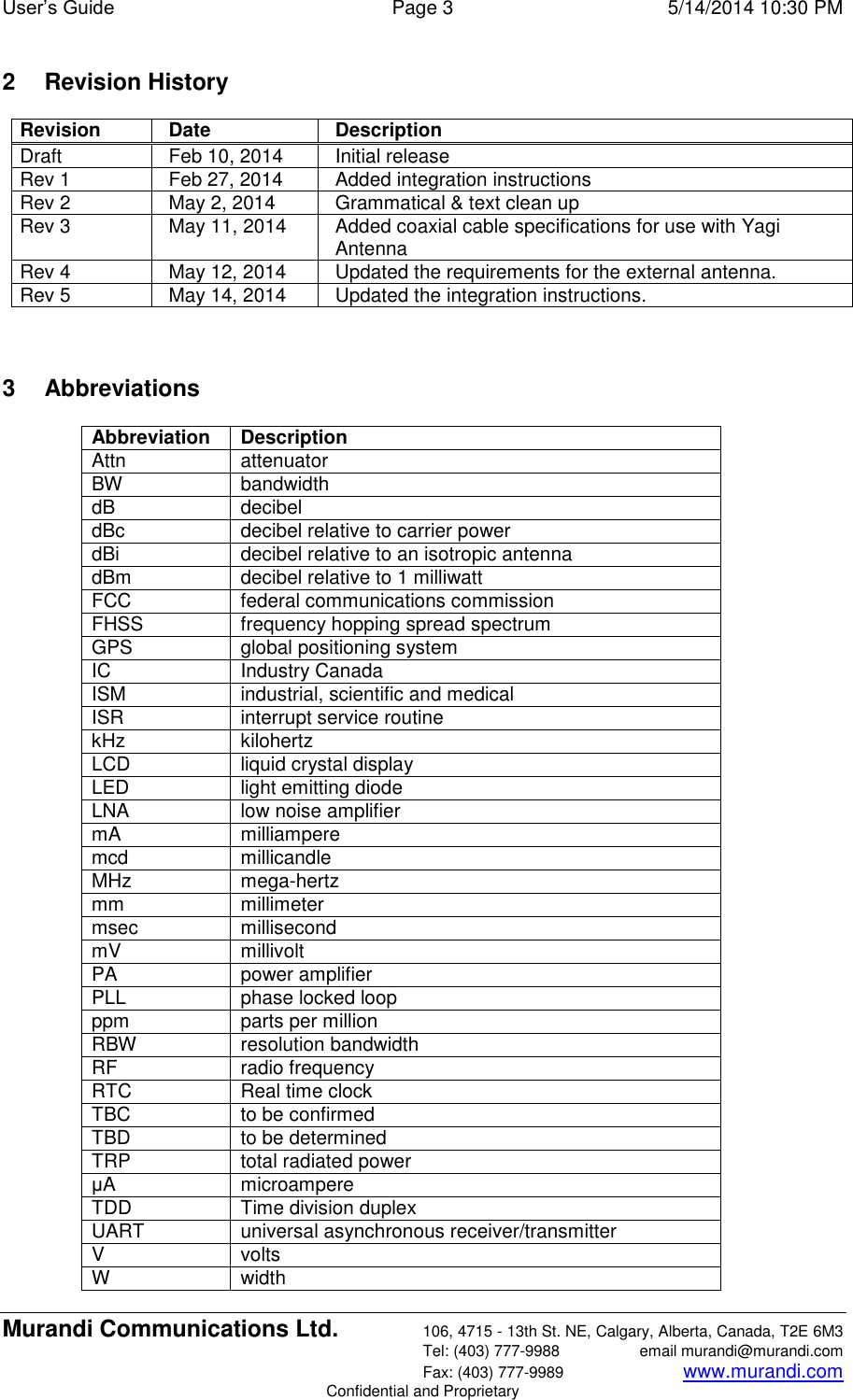 User’s Guide  Page 3  5/14/2014 10:30 PM Murandi Communications Ltd. 106, 4715 - 13th St. NE, Calgary, Alberta, Canada, T2E 6M3   Tel: (403) 777-9988  email murandi@murandi.com   Fax: (403) 777-9989 www.murandi.com Confidential and Proprietary 2  Revision History Revision Date Description Draft Feb 10, 2014 Initial release  Rev 1 Feb 27, 2014 Added integration instructions Rev 2 May 2, 2014 Grammatical &amp; text clean up Rev 3 May 11, 2014 Added coaxial cable specifications for use with Yagi Antenna Rev 4 May 12, 2014 Updated the requirements for the external antenna. Rev 5 May 14, 2014 Updated the integration instructions.   3  Abbreviations Abbreviation Description Attn attenuator BW bandwidth dB decibel dBc decibel relative to carrier power dBi decibel relative to an isotropic antenna dBm decibel relative to 1 milliwatt FCC federal communications commission FHSS frequency hopping spread spectrum GPS global positioning system IC Industry Canada ISM industrial, scientific and medical ISR interrupt service routine kHz kilohertz LCD liquid crystal display LED light emitting diode LNA low noise amplifier mA milliampere mcd millicandle MHz mega-hertz mm millimeter msec millisecond mV millivolt PA power amplifier PLL phase locked loop ppm parts per million RBW resolution bandwidth RF radio frequency RTC Real time clock TBC to be confirmed TBD to be determined TRP total radiated power μA microampere TDD Time division duplex UART universal asynchronous receiver/transmitter V volts W width 