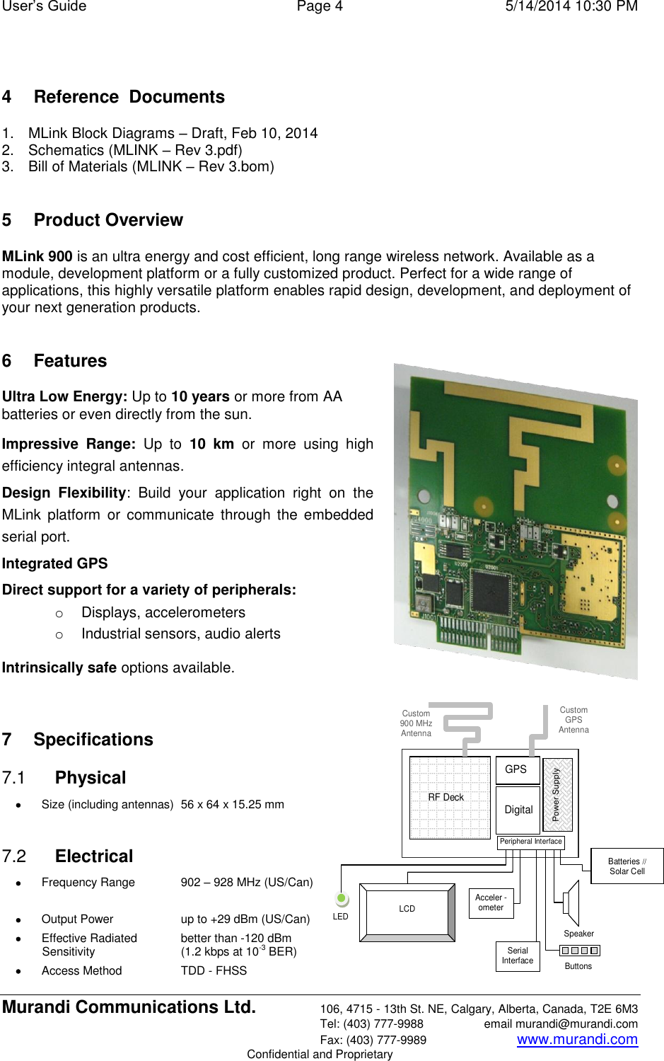 User’s Guide  Page 4  5/14/2014 10:30 PM Murandi Communications Ltd. 106, 4715 - 13th St. NE, Calgary, Alberta, Canada, T2E 6M3   Tel: (403) 777-9988  email murandi@murandi.com   Fax: (403) 777-9989 www.murandi.com Confidential and Proprietary  4  Reference  Documents 1.  MLink Block Diagrams – Draft, Feb 10, 2014 2.  Schematics (MLINK – Rev 3.pdf) 3.  Bill of Materials (MLINK – Rev 3.bom)  5  Product Overview MLink 900 is an ultra energy and cost efficient, long range wireless network. Available as a module, development platform or a fully customized product. Perfect for a wide range of applications, this highly versatile platform enables rapid design, development, and deployment of your next generation products.  6  Features Ultra Low Energy: Up to 10 years or more from AA batteries or even directly from the sun. Impressive  Range:  Up  to  10  km  or  more  using  high efficiency integral antennas. Design  Flexibility:  Build  your  application  right  on  the MLink  platform  or communicate  through  the  embedded serial port. Integrated GPS Direct support for a variety of peripherals:  o  Displays, accelerometers  o  Industrial sensors, audio alerts  Intrinsically safe options available.   7  Specifications 7.1  Physical  Size (including antennas)  56 x 64 x 15.25 mm  7.2  Electrical  Frequency Range  902 – 928 MHz (US/Can)     Output Power  up to +29 dBm (US/Can)  Effective Radiated   better than -120 dBm Sensitivity   (1.2 kbps at 10-3 BER)  Access Method  TDD - FHSS  RF Deck GPS Digital Acceler - ometer Speaker Serial Interface LCD Buttons LED  Batteries // Solar Cell Peripheral Interface Power Supply Custom  900 MHz Antenna Custom  GPS  Antenna 