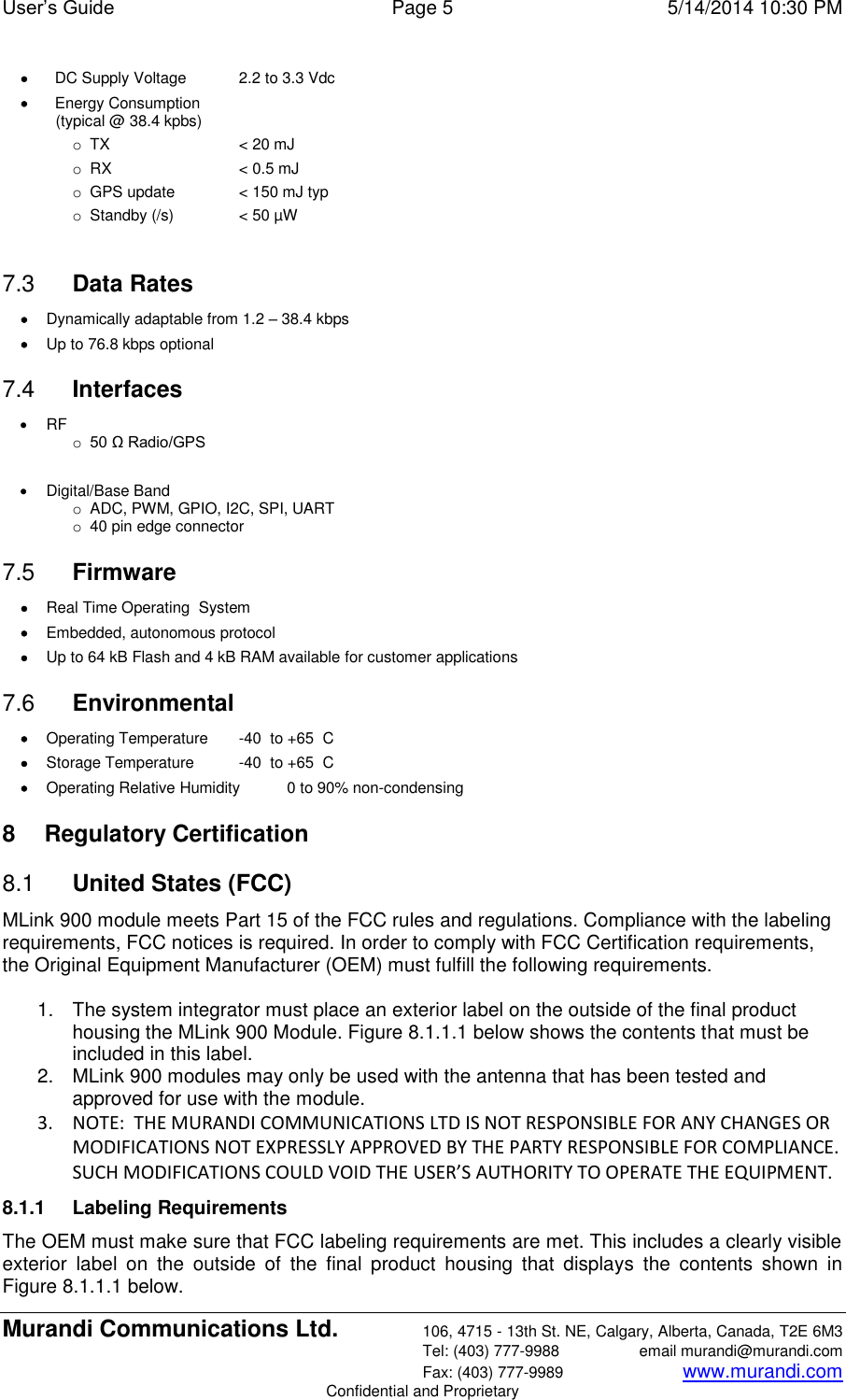 User’s Guide  Page 5  5/14/2014 10:30 PM Murandi Communications Ltd. 106, 4715 - 13th St. NE, Calgary, Alberta, Canada, T2E 6M3   Tel: (403) 777-9988  email murandi@murandi.com   Fax: (403) 777-9989 www.murandi.com Confidential and Proprietary  DC Supply Voltage  2.2 to 3.3 Vdc  Energy Consumption (typical @ 38.4 kpbs) o TX  &lt; 20 mJ  o RX  &lt; 0.5 mJ  o  GPS update  &lt; 150 mJ typ o  Standby (/s)  &lt; 50 µW  7.3  Data Rates  Dynamically adaptable from 1.2 – 38.4 kbps   Up to 76.8 kbps optional 7.4  Interfaces  RF o 50 Ω Radio/GPS    Digital/Base Band o  ADC, PWM, GPIO, I2C, SPI, UART o  40 pin edge connector 7.5  Firmware  Real Time Operating  System  Embedded, autonomous protocol   Up to 64 kB Flash and 4 kB RAM available for customer applications 7.6  Environmental  Operating Temperature  -40  to +65  C    Storage Temperature  -40  to +65  C  Operating Relative Humidity   0 to 90% non-condensing 8  Regulatory Certification 8.1  United States (FCC) MLink 900 module meets Part 15 of the FCC rules and regulations. Compliance with the labeling requirements, FCC notices is required. In order to comply with FCC Certification requirements, the Original Equipment Manufacturer (OEM) must fulfill the following requirements.   1.  The system integrator must place an exterior label on the outside of the final product housing the MLink 900 Module. Figure 8.1.1.1 below shows the contents that must be included in this label.  2.  MLink 900 modules may only be used with the antenna that has been tested and approved for use with the module.  3. NOTE:  THE MURANDI COMMUNICATIONS LTD IS NOT RESPONSIBLE FOR ANY CHANGES OR MODIFICATIONS NOT EXPRESSLY APPROVED BY THE PARTY RESPONSIBLE FOR COMPLIANCE. SUCH MODIFICATIONS COULD VOID THE USER’S AUTHORITY TO OPERATE THE EQUIPMENT. 8.1.1  Labeling Requirements The OEM must make sure that FCC labeling requirements are met. This includes a clearly visible exterior  label  on  the  outside  of  the  final  product  housing  that  displays  the  contents  shown  in Figure 8.1.1.1 below. 