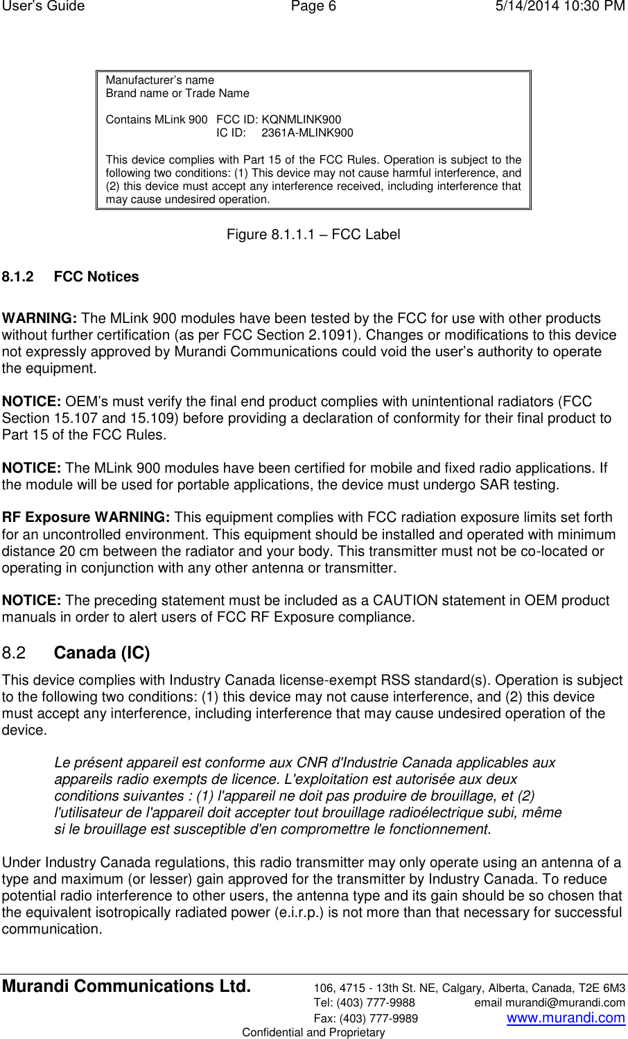 User’s Guide  Page 6  5/14/2014 10:30 PM Murandi Communications Ltd. 106, 4715 - 13th St. NE, Calgary, Alberta, Canada, T2E 6M3   Tel: (403) 777-9988  email murandi@murandi.com   Fax: (403) 777-9989 www.murandi.com Confidential and Proprietary  Manufacturer’s name Brand name or Trade Name  Contains MLink 900   FCC ID: KQNMLINK900   IC ID:   2361A-MLINK900  This device complies with Part 15 of the FCC Rules. Operation is subject to the following two conditions: (1) This device may not cause harmful interference, and (2) this device must accept any interference received, including interference that may cause undesired operation.  Figure 8.1.1.1 – FCC Label  8.1.2  FCC Notices  WARNING: The MLink 900 modules have been tested by the FCC for use with other products without further certification (as per FCC Section 2.1091). Changes or modifications to this device not expressly approved by Murandi Communications could void the user’s authority to operate the equipment.   NOTICE: OEM’s must verify the final end product complies with unintentional radiators (FCC Section 15.107 and 15.109) before providing a declaration of conformity for their final product to Part 15 of the FCC Rules.   NOTICE: The MLink 900 modules have been certified for mobile and fixed radio applications. If the module will be used for portable applications, the device must undergo SAR testing.  RF Exposure WARNING: This equipment complies with FCC radiation exposure limits set forth for an uncontrolled environment. This equipment should be installed and operated with minimum distance 20 cm between the radiator and your body. This transmitter must not be co-located or operating in conjunction with any other antenna or transmitter.   NOTICE: The preceding statement must be included as a CAUTION statement in OEM product manuals in order to alert users of FCC RF Exposure compliance. 8.2  Canada (IC) This device complies with Industry Canada license-exempt RSS standard(s). Operation is subject to the following two conditions: (1) this device may not cause interference, and (2) this device must accept any interference, including interference that may cause undesired operation of the device.    Le présent appareil est conforme aux CNR d&apos;Industrie Canada applicables aux appareils radio exempts de licence. L&apos;exploitation est autorisée aux deux conditions suivantes : (1) l&apos;appareil ne doit pas produire de brouillage, et (2) l&apos;utilisateur de l&apos;appareil doit accepter tout brouillage radioélectrique subi, même si le brouillage est susceptible d&apos;en compromettre le fonctionnement.   Under Industry Canada regulations, this radio transmitter may only operate using an antenna of a type and maximum (or lesser) gain approved for the transmitter by Industry Canada. To reduce potential radio interference to other users, the antenna type and its gain should be so chosen that the equivalent isotropically radiated power (e.i.r.p.) is not more than that necessary for successful communication.   