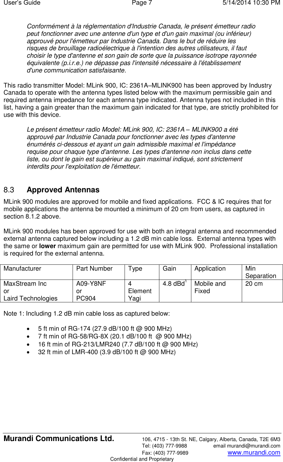 User’s Guide  Page 7  5/14/2014 10:30 PM Murandi Communications Ltd. 106, 4715 - 13th St. NE, Calgary, Alberta, Canada, T2E 6M3   Tel: (403) 777-9988  email murandi@murandi.com   Fax: (403) 777-9989 www.murandi.com Confidential and Proprietary Conformément à la réglementation d&apos;Industrie Canada, le présent émetteur radio peut fonctionner avec une antenne d&apos;un type et d&apos;un gain maximal (ou inférieur) approuvé pour l&apos;émetteur par Industrie Canada. Dans le but de réduire les risques de brouillage radioélectrique à l&apos;intention des autres utilisateurs, il faut choisir le type d&apos;antenne et son gain de sorte que la puissance isotrope rayonnée équivalente (p.i.r.e.) ne dépasse pas l&apos;intensité nécessaire à l&apos;établissement d&apos;une communication satisfaisante.   This radio transmitter Model: MLink 900, IC: 2361A–MLINK900 has been approved by Industry Canada to operate with the antenna types listed below with the maximum permissible gain and required antenna impedance for each antenna type indicated. Antenna types not included in this list, having a gain greater than the maximum gain indicated for that type, are strictly prohibited for use with this device.   Le présent émetteur radio Model: MLink 900, IC: 2361A – MLINK900 a été approuvé par Industrie Canada pour fonctionner avec les types d&apos;antenne énumérés ci-dessous et ayant un gain admissible maximal et l&apos;impédance requise pour chaque type d&apos;antenne. Les types d&apos;antenne non inclus dans cette liste, ou dont le gain est supérieur au gain maximal indiqué, sont strictement interdits pour l&apos;exploitation de l&apos;émetteur.  8.3  Approved Antennas MLink 900 modules are approved for mobile and fixed applications.  FCC &amp; IC requires that for mobile applications the antenna be mounted a minimum of 20 cm from users, as captured in section 8.1.2 above.  MLink 900 modules has been approved for use with both an integral antenna and recommended external antenna captured below including a 1.2 dB min cable loss.  External antenna types with the same or lower maximum gain are permitted for use with MLink 900.  Professional installation is required for the external antenna.  Manufacturer Part Number Type Gain Application Min Separation MaxStream Inc  or Laird Technologies A09-Y8NF or PC904 4 Element Yagi 4.8 dBd1 Mobile and Fixed 20 cm  Note 1: Including 1.2 dB min cable loss as captured below:    5 ft min of RG-174 (27.9 dB/100 ft @ 900 MHz)   7 ft min of RG-58/RG-8X (20.1 dB/100 ft  @ 900 MHz)   16 ft min of RG-213/LMR240 (7.7 dB/100 ft @ 900 MHz)   32 ft min of LMR-400 (3.9 dB/100 ft @ 900 MHz)  