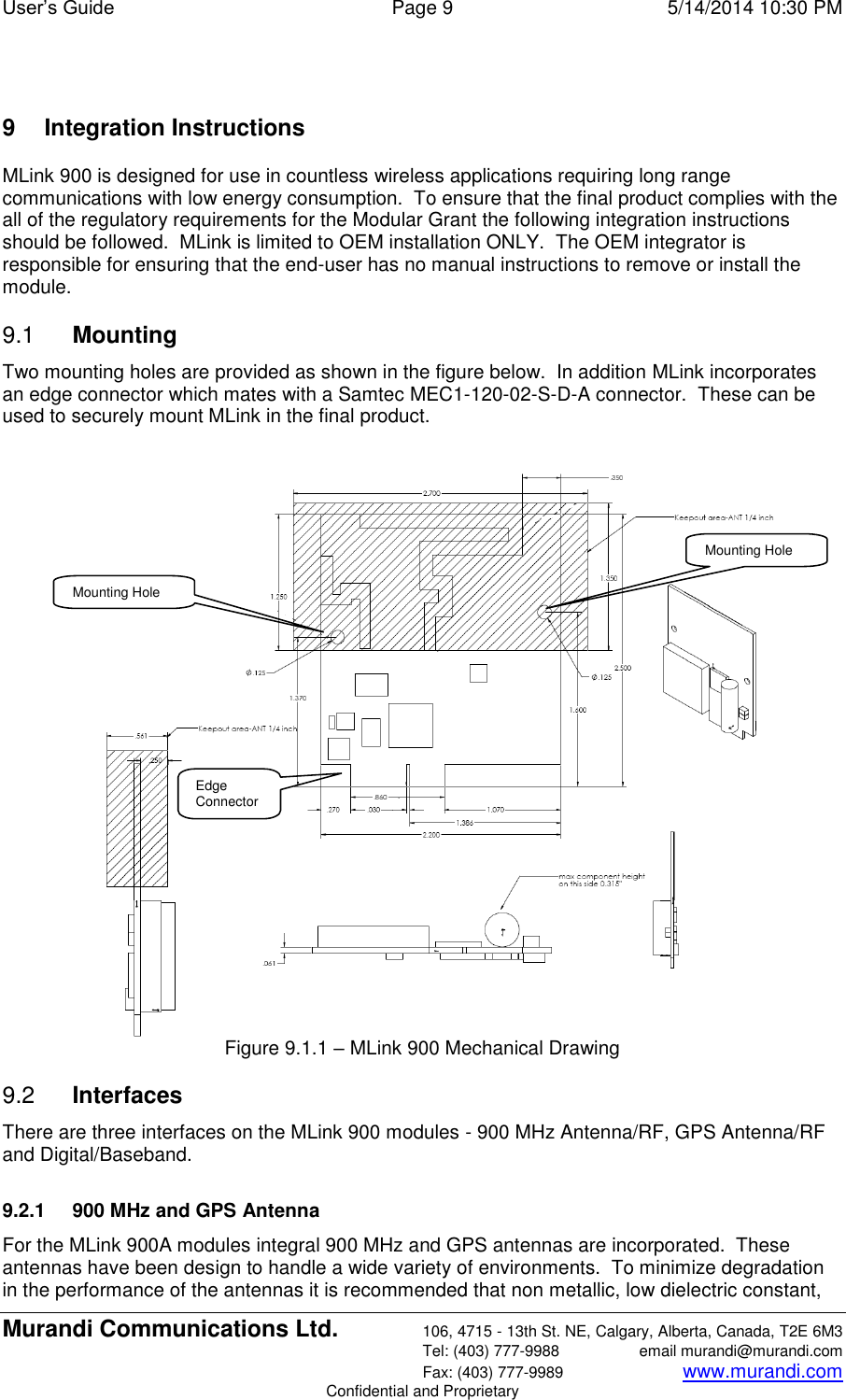 User’s Guide  Page 9  5/14/2014 10:30 PM Murandi Communications Ltd. 106, 4715 - 13th St. NE, Calgary, Alberta, Canada, T2E 6M3   Tel: (403) 777-9988  email murandi@murandi.com   Fax: (403) 777-9989 www.murandi.com Confidential and Proprietary  9  Integration Instructions MLink 900 is designed for use in countless wireless applications requiring long range communications with low energy consumption.  To ensure that the final product complies with the all of the regulatory requirements for the Modular Grant the following integration instructions should be followed.  MLink is limited to OEM installation ONLY.  The OEM integrator is responsible for ensuring that the end-user has no manual instructions to remove or install the module. 9.1  Mounting Two mounting holes are provided as shown in the figure below.  In addition MLink incorporates an edge connector which mates with a Samtec MEC1-120-02-S-D-A connector.  These can be used to securely mount MLink in the final product.    Figure 9.1.1 – MLink 900 Mechanical Drawing 9.2  Interfaces There are three interfaces on the MLink 900 modules - 900 MHz Antenna/RF, GPS Antenna/RF and Digital/Baseband.  9.2.1  900 MHz and GPS Antenna For the MLink 900A modules integral 900 MHz and GPS antennas are incorporated.  These antennas have been design to handle a wide variety of environments.  To minimize degradation in the performance of the antennas it is recommended that non metallic, low dielectric constant, Mounting Hole Mounting Hole Edge Connector 