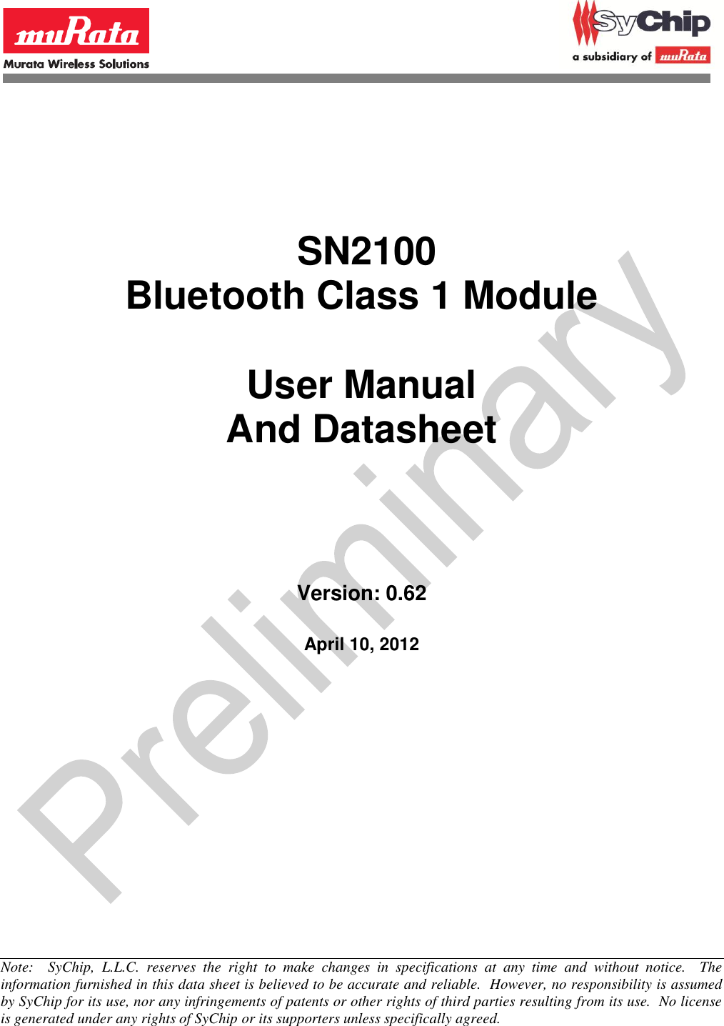                  SN2100 Bluetooth Class 1 Module  User Manual And Datasheet         Version: 0.62    April 10, 2012           Note:    SyChip,  L.L.C.  reserves  the  right  to  make  changes  in  specifications  at  any  time  and  without  notice.    The information furnished in this data sheet is believed to be accurate and reliable.  However, no responsibility is assumed by SyChip for its use, nor any infringements of patents or other rights of third parties resulting from its use.  No license is generated under any rights of SyChip or its supporters unless specifically agreed. 