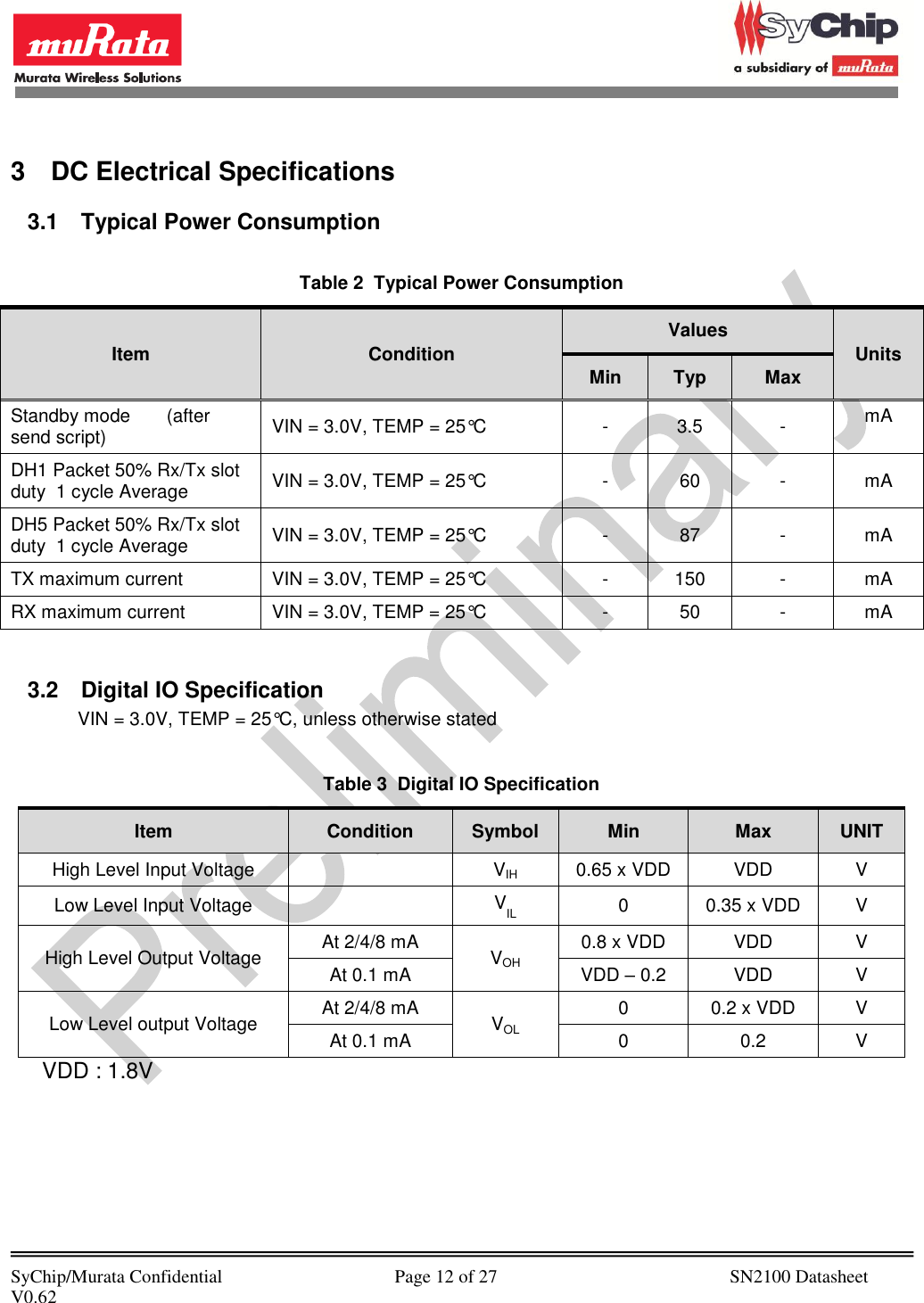            SyChip/Murata Confidential                                     Page 12 of 27                                                  SN2100 Datasheet V0.62                                          3  DC Electrical Specifications 3.1  Typical Power Consumption  Table 2  Typical Power Consumption Item Condition Values Units Min Typ Max Standby mode       (after send script) VIN = 3.0V, TEMP = 25°C - 3.5 - mA DH1 Packet 50% Rx/Tx slot duty  1 cycle Average VIN = 3.0V, TEMP = 25°C - 60 - mA DH5 Packet 50% Rx/Tx slot duty  1 cycle Average VIN = 3.0V, TEMP = 25°C - 87 - mA TX maximum current VIN = 3.0V, TEMP = 25°C - 150 - mA RX maximum current VIN = 3.0V, TEMP = 25°C - 50 - mA  3.2  Digital IO Specification VIN = 3.0V, TEMP = 25°C, unless otherwise stated  Table 3  Digital IO Specification Item Condition Symbol Min Max UNIT High Level Input Voltage  VIH 0.65 x VDD VDD V Low Level Input Voltage  VIL 0 0.35 x VDD V High Level Output Voltage At 2/4/8 mA VOH 0.8 x VDD VDD V At 0.1 mA VDD – 0.2 VDD V Low Level output Voltage At 2/4/8 mA VOL 0 0.2 x VDD V At 0.1 mA 0 0.2 V      VDD : 1.8V 
