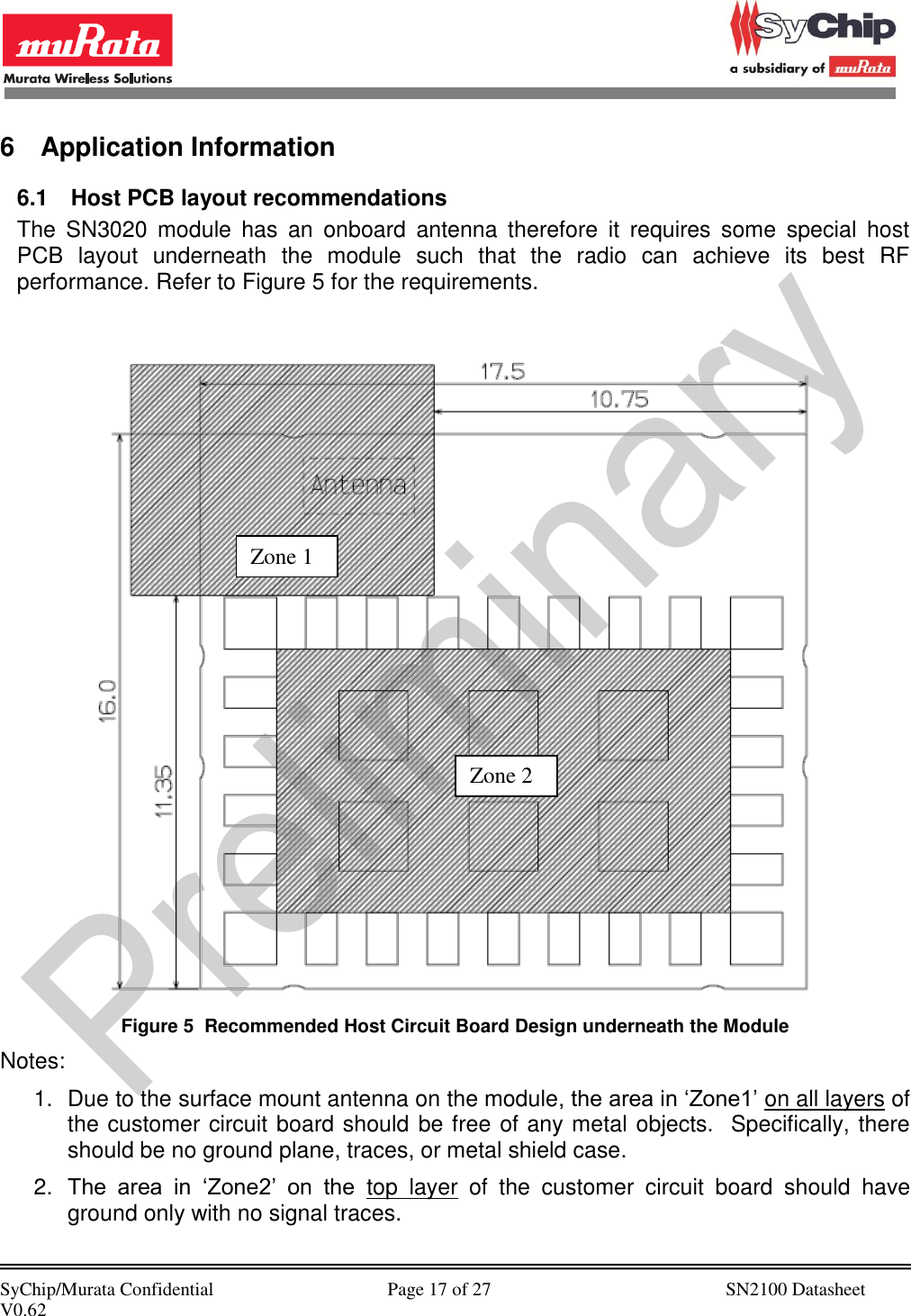            SyChip/Murata Confidential                                     Page 17 of 27                                                  SN2100 Datasheet V0.62                                         6  Application Information 6.1  Host PCB layout recommendations The  SN3020  module  has  an  onboard  antenna  therefore  it  requires  some  special  host PCB  layout  underneath  the  module  such  that  the  radio  can  achieve  its  best  RF performance. Refer to Figure 5 for the requirements.   Figure 5  Recommended Host Circuit Board Design underneath the Module Notes: 1.  Due to the surface mount antenna on the module, the area in ‘Zone1’ on all layers of the customer circuit board should be free of any metal objects.  Specifically, there should be no ground plane, traces, or metal shield case.  2. The  area  in  ‘Zone2’  on  the  top  layer  of  the  customer  circuit  board  should  have ground only with no signal traces. Zone 1 Zone 2 