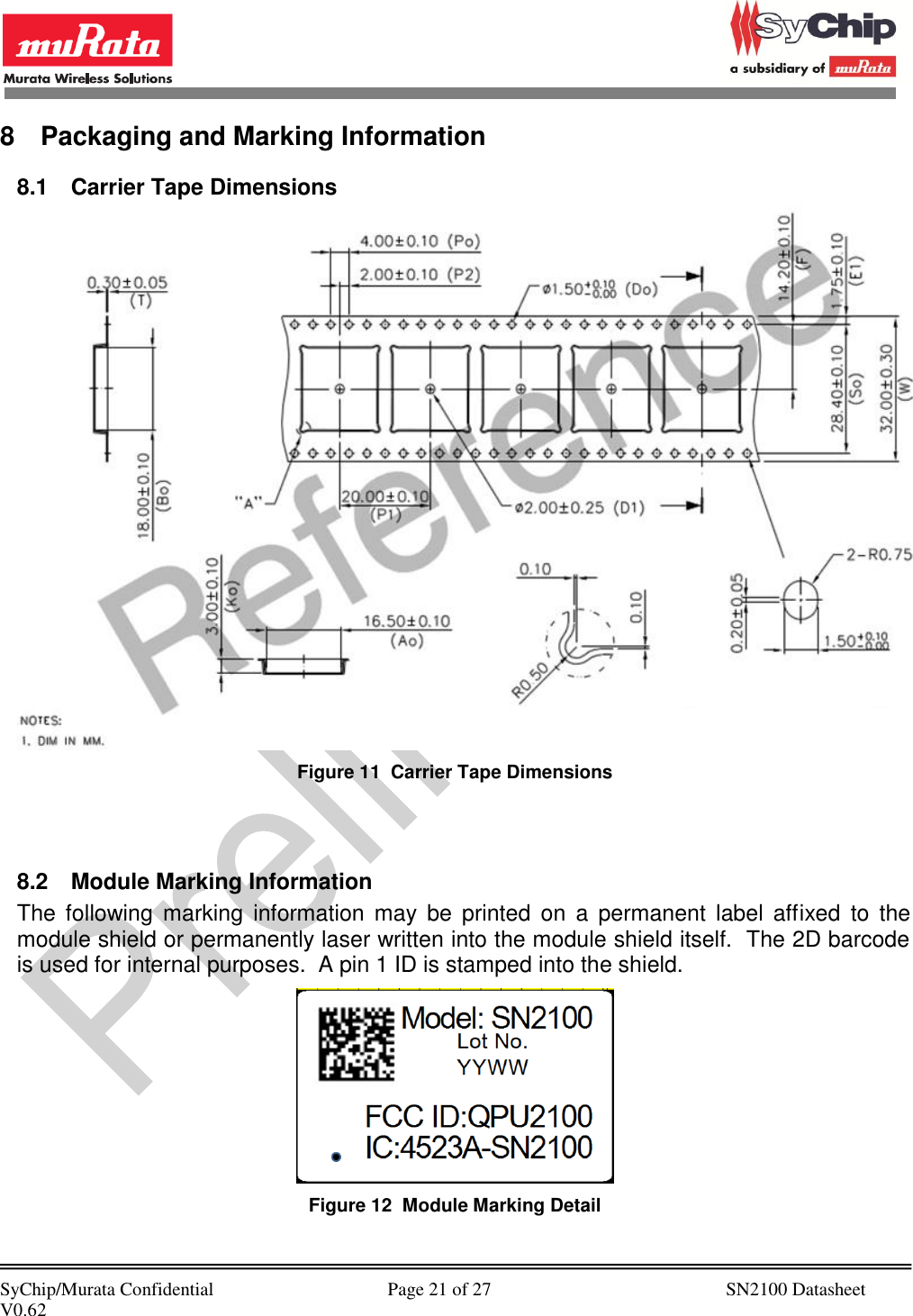            SyChip/Murata Confidential                                     Page 21 of 27                                                  SN2100 Datasheet V0.62                                         8  Packaging and Marking Information 8.1  Carrier Tape Dimensions  Figure 11  Carrier Tape Dimensions   8.2  Module Marking Information The  following  marking  information  may  be  printed  on  a  permanent  label  affixed  to  the module shield or permanently laser written into the module shield itself.  The 2D barcode is used for internal purposes.  A pin 1 ID is stamped into the shield.  Figure 12  Module Marking Detail  