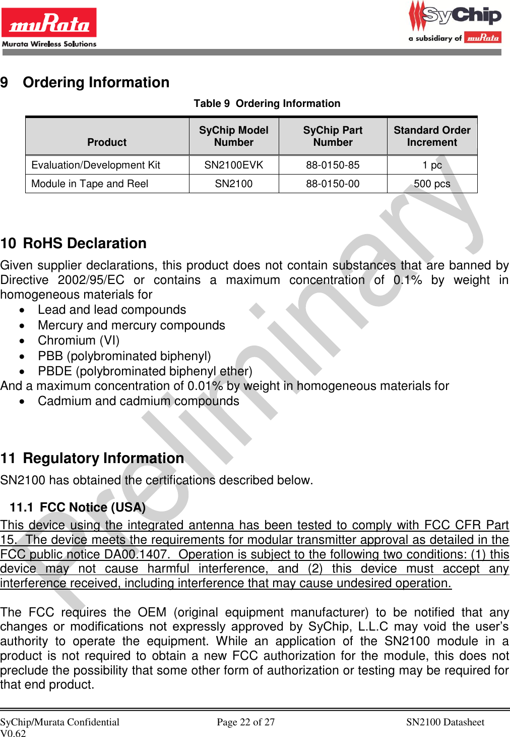            SyChip/Murata Confidential                                     Page 22 of 27                                                  SN2100 Datasheet V0.62                                         9  Ordering Information Table 9  Ordering Information Product SyChip Model Number SyChip Part Number Standard Order Increment Evaluation/Development Kit SN2100EVK 88-0150-85 1 pc Module in Tape and Reel SN2100 88-0150-00 500 pcs   10 RoHS Declaration Given supplier declarations, this product does not contain substances that are banned by Directive  2002/95/EC  or  contains  a  maximum  concentration  of  0.1%  by  weight  in homogeneous materials for   Lead and lead compounds   Mercury and mercury compounds   Chromium (VI)   PBB (polybrominated biphenyl)   PBDE (polybrominated biphenyl ether) And a maximum concentration of 0.01% by weight in homogeneous materials for   Cadmium and cadmium compounds   11 Regulatory Information SN2100 has obtained the certifications described below. 11.1  FCC Notice (USA) This device using the integrated antenna has been tested to comply with FCC CFR Part 15.  The device meets the requirements for modular transmitter approval as detailed in the FCC public notice DA00.1407.  Operation is subject to the following two conditions: (1) this device  may  not  cause  harmful  interference,  and  (2)  this  device  must  accept  any interference received, including interference that may cause undesired operation.  The  FCC  requires  the  OEM  (original  equipment  manufacturer)  to  be  notified  that  any changes  or  modifications  not  expressly  approved  by  SyChip,  L.L.C  may  void  the  user’s authority  to  operate  the  equipment.  While  an  application  of  the  SN2100  module  in  a product is  not required  to obtain a new FCC authorization for the module,  this does  not preclude the possibility that some other form of authorization or testing may be required for that end product. 