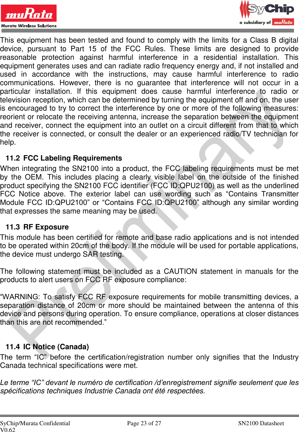            SyChip/Murata Confidential                                     Page 23 of 27                                                  SN2100 Datasheet V0.62                                         This equipment has been tested and found to comply with the limits for a Class B digital device,  pursuant  to  Part  15  of  the  FCC  Rules.  These  limits  are  designed  to  provide reasonable  protection  against  harmful  interference  in  a  residential  installation.  This equipment generates uses and can radiate radio frequency energy and, if not installed and used  in  accordance  with  the  instructions,  may  cause  harmful  interference  to  radio communications.  However,  there  is  no  guarantee  that  interference  will  not  occur  in  a particular  installation.  If  this  equipment  does  cause  harmful  interference  to  radio  or television reception, which can be determined by turning the equipment off and on, the user is encouraged to try to correct the interference by one or more of the following measures: reorient or relocate the receiving antenna, increase the separation between the equipment and receiver, connect the equipment into an outlet on a circuit different from that to which the receiver is connected, or consult the dealer or an experienced radio/TV technician for help. 11.2  FCC Labeling Requirements When integrating the SN2100 into a product, the FCC labeling requirements must be met by  the  OEM.  This  includes  placing  a  clearly  visible  label  on  the  outside  of  the  finished product specifying the SN2100 FCC identifier (FCC ID:QPU2100) as well as the underlined FCC  Notice  above.  The  exterior  label  can  use  wording  such  as  “Contains  Transmitter Module  FCC  ID:QPU2100”  or  “Contains  FCC  ID:QPU2100”  although  any  similar  wording that expresses the same meaning may be used. 11.3  RF Exposure This module has been certified for remote and base radio applications and is not intended to be operated within 20cm of the body. If the module will be used for portable applications, the device must undergo SAR testing.  The  following  statement  must  be  included as  a  CAUTION  statement  in  manuals  for  the products to alert users on FCC RF exposure compliance:  “WARNING: To satisfy FCC RF exposure requirements for mobile transmitting devices, a separation distance of 20cm or more  should be maintained between  the antenna of this device and persons during operation. To ensure compliance, operations at closer distances than this are not recommended.”  11.4  IC Notice (Canada) The  term  “IC”  before  the  certification/registration  number  only  signifies  that  the  Industry Canada technical specifications were met.  Le terme “IC” devant le numéro de certification /d’enregistrement signifie seulement que les spécifications techniques Industrie Canada ont été respectées.  