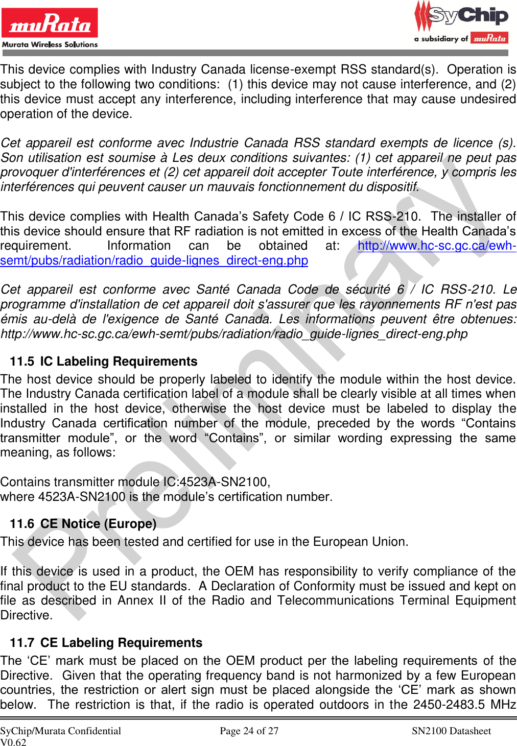            SyChip/Murata Confidential                                     Page 24 of 27                                                  SN2100 Datasheet V0.62                                         This device complies with Industry Canada license-exempt RSS standard(s).  Operation is subject to the following two conditions:  (1) this device may not cause interference, and (2) this device must accept any interference, including interference that may cause undesired operation of the device.   Cet appareil est conforme avec Industrie Canada RSS standard exempts de  licence (s). Son utilisation est soumise à Les deux conditions suivantes: (1) cet appareil ne peut pas provoquer d&apos;interférences et (2) cet appareil doit accepter Toute interférence, y compris les interférences qui peuvent causer un mauvais fonctionnement du dispositif.  This device complies with Health Canada’s Safety Code 6 / IC RSS-210.  The installer of this device should ensure that RF radiation is not emitted in excess of the Health Canada’s requirement.    Information  can  be  obtained  at:  http://www.hc-sc.gc.ca/ewh-semt/pubs/radiation/radio_guide-lignes_direct-eng.php  Cet  appareil  est  conforme  avec  Santé  Canada  Code  de  sécurité  6  /  IC  RSS-210.  Le programme d&apos;installation de cet appareil doit s&apos;assurer que les rayonnements RF n&apos;est pas émis  au-delà  de  l&apos;exigence  de  Santé  Canada.  Les  informations  peuvent  être  obtenues: http://www.hc-sc.gc.ca/ewh-semt/pubs/radiation/radio_guide-lignes_direct-eng.php 11.5  IC Labeling Requirements The host device should be properly labeled to identify the module within the host device.  The Industry Canada certification label of a module shall be clearly visible at all times when installed  in  the  host  device,  otherwise  the  host  device  must  be  labeled  to  display  the Industry  Canada  certification  number  of  the  module,  preceded  by  the  words  “Contains transmitter  module”,  or  the  word  “Contains”,  or  similar  wording  expressing  the  same meaning, as follows:  Contains transmitter module IC:4523A-SN2100, where 4523A-SN2100 is the module’s certification number. 11.6  CE Notice (Europe) This device has been tested and certified for use in the European Union.  If this device is used in a product, the OEM has responsibility to verify compliance of the final product to the EU standards.  A Declaration of Conformity must be issued and kept on file  as  described  in  Annex  II  of the  Radio and  Telecommunications Terminal Equipment Directive. 11.7  CE Labeling Requirements The  ‘CE’  mark must  be  placed  on  the  OEM product  per the  labeling requirements of the Directive.  Given that the operating frequency band is not harmonized by a few European countries,  the  restriction  or  alert  sign  must  be  placed  alongside  the  ‘CE’  mark  as  shown below.  The restriction is that,  if the radio  is operated outdoors in the  2450-2483.5 MHz 