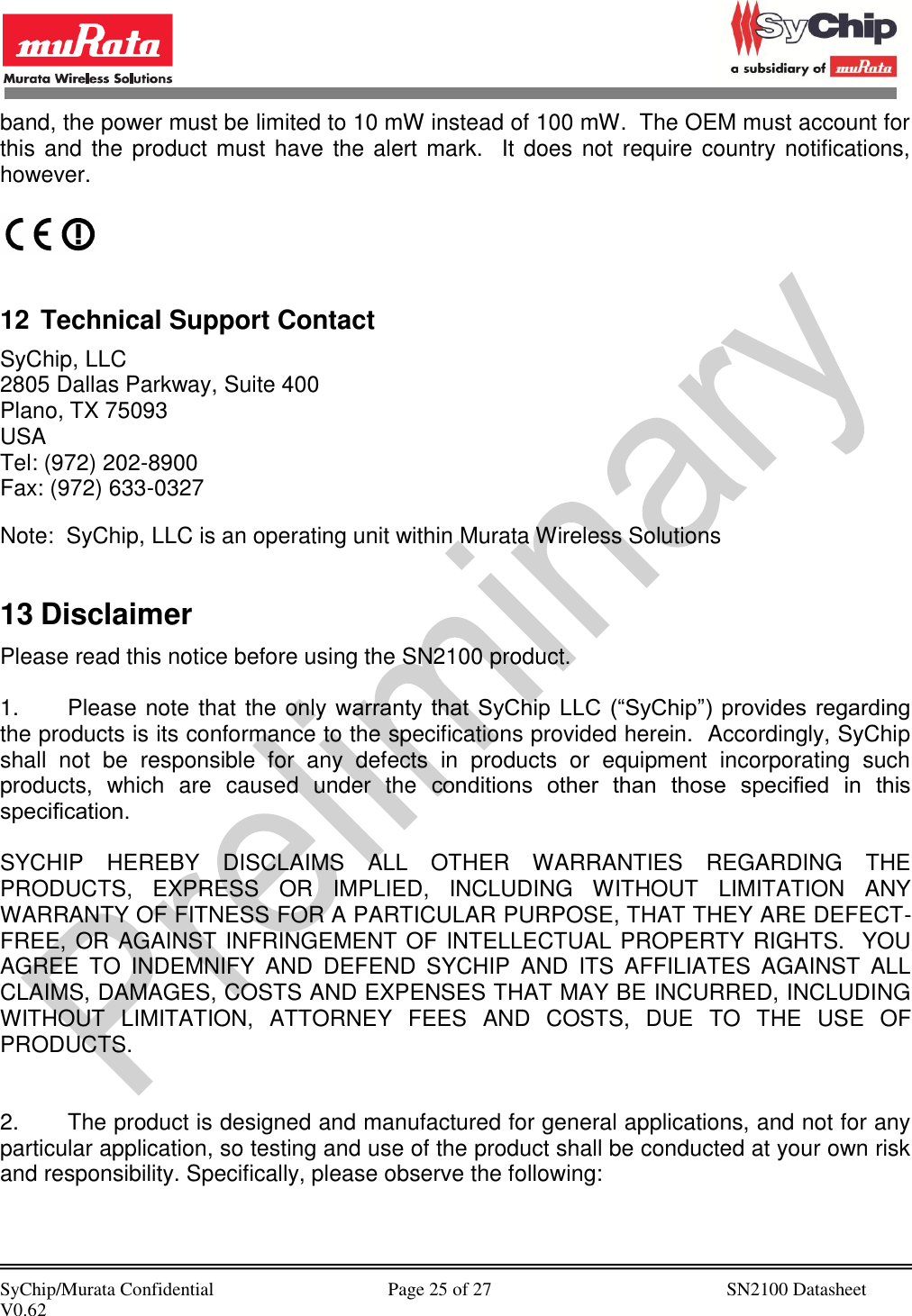            SyChip/Murata Confidential                                     Page 25 of 27                                                  SN2100 Datasheet V0.62                                         band, the power must be limited to 10 mW instead of 100 mW.  The OEM must account for this and the product must have the alert mark.   It does not require country notifications, however.    12 Technical Support Contact SyChip, LLC 2805 Dallas Parkway, Suite 400 Plano, TX 75093 USA Tel: (972) 202-8900 Fax: (972) 633-0327  Note:  SyChip, LLC is an operating unit within Murata Wireless Solutions  13 Disclaimer Please read this notice before using the SN2100 product.  1.  Please note that the only warranty  that  SyChip  LLC  (“SyChip”) provides  regarding the products is its conformance to the specifications provided herein.  Accordingly, SyChip shall  not  be  responsible  for  any  defects  in  products  or  equipment  incorporating  such products,  which  are  caused  under  the  conditions  other  than  those  speciﬁed  in  this speciﬁcation.   SYCHIP  HEREBY  DISCLAIMS  ALL  OTHER  WARRANTIES  REGARDING  THE PRODUCTS,  EXPRESS  OR  IMPLIED,  INCLUDING  WITHOUT  LIMITATION  ANY WARRANTY OF FITNESS FOR A PARTICULAR PURPOSE, THAT THEY ARE DEFECT-FREE, OR AGAINST INFRINGEMENT OF INTELLECTUAL PROPERTY RIGHTS.  YOU AGREE  TO  INDEMNIFY  AND  DEFEND  SYCHIP  AND  ITS  AFFILIATES  AGAINST  ALL CLAIMS, DAMAGES, COSTS AND EXPENSES THAT MAY BE INCURRED, INCLUDING WITHOUT  LIMITATION,  ATTORNEY  FEES  AND  COSTS,  DUE  TO  THE  USE  OF PRODUCTS.   2.  The product is designed and manufactured for general applications, and not for any particular application, so testing and use of the product shall be conducted at your own risk and responsibility. Specifically, please observe the following: 