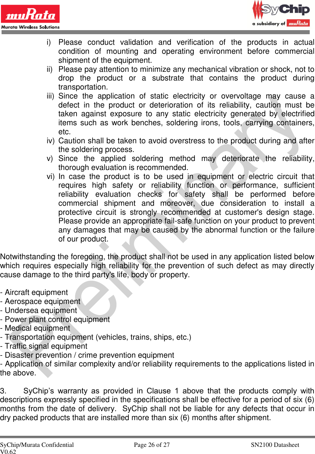            SyChip/Murata Confidential                                     Page 26 of 27                                                  SN2100 Datasheet V0.62                                         i)  Please  conduct  validation  and  verification  of  the  products  in  actual condition  of  mounting  and  operating  environment  before  commercial shipment of the equipment. ii)  Please pay attention to minimize any mechanical vibration or shock, not to drop  the  product  or  a  substrate  that  contains  the  product  during transportation. iii)  Since  the  application  of  static  electricity  or  overvoltage  may  cause  a defect  in  the  product  or  deterioration  of  its  reliability,  caution  must  be taken  against  exposure  to  any  static  electricity  generated  by  electrified items  such as  work benches,  soldering irons,  tools,  carrying containers, etc. iv)  Caution shall be taken to avoid overstress to the product during and after the soldering process. v)  Since  the  applied  soldering  method  may  deteriorate  the  reliability, thorough evaluation is recommended. vi)  In  case  the  product  is  to  be  used  in  equipment  or  electric  circuit  that requires  high  safety  or  reliability  function  or  performance,  sufficient reliability  evaluation  checks  for  safety  shall  be  performed  before commercial  shipment  and  moreover,  due  consideration  to  install  a protective  circuit  is  strongly  recommended  at  customer&apos;s  design  stage.  Please provide an appropriate fail-safe function on your product to prevent any damages that may be caused by the abnormal function or the failure of our product.  Notwithstanding the foregoing, the product shall not be used in any application listed below which requires especially high reliability for the prevention of such defect as may directly cause damage to the third party&apos;s life, body or property.   - Aircraft equipment - Aerospace equipment - Undersea equipment - Power plant control equipment - Medical equipment - Transportation equipment (vehicles, trains, ships, etc.) - Traffic signal equipment - Disaster prevention / crime prevention equipment - Application of similar complexity and/or reliability requirements to the applications listed in the above.  3. SyChip’s  warranty  as  provided  in  Clause  1  above  that  the  products  comply  with descriptions expressly specified in the specifications shall be effective for a period of six (6) months from the date of delivery.  SyChip shall not be liable for any defects that occur in dry packed products that are installed more than six (6) months after shipment.  