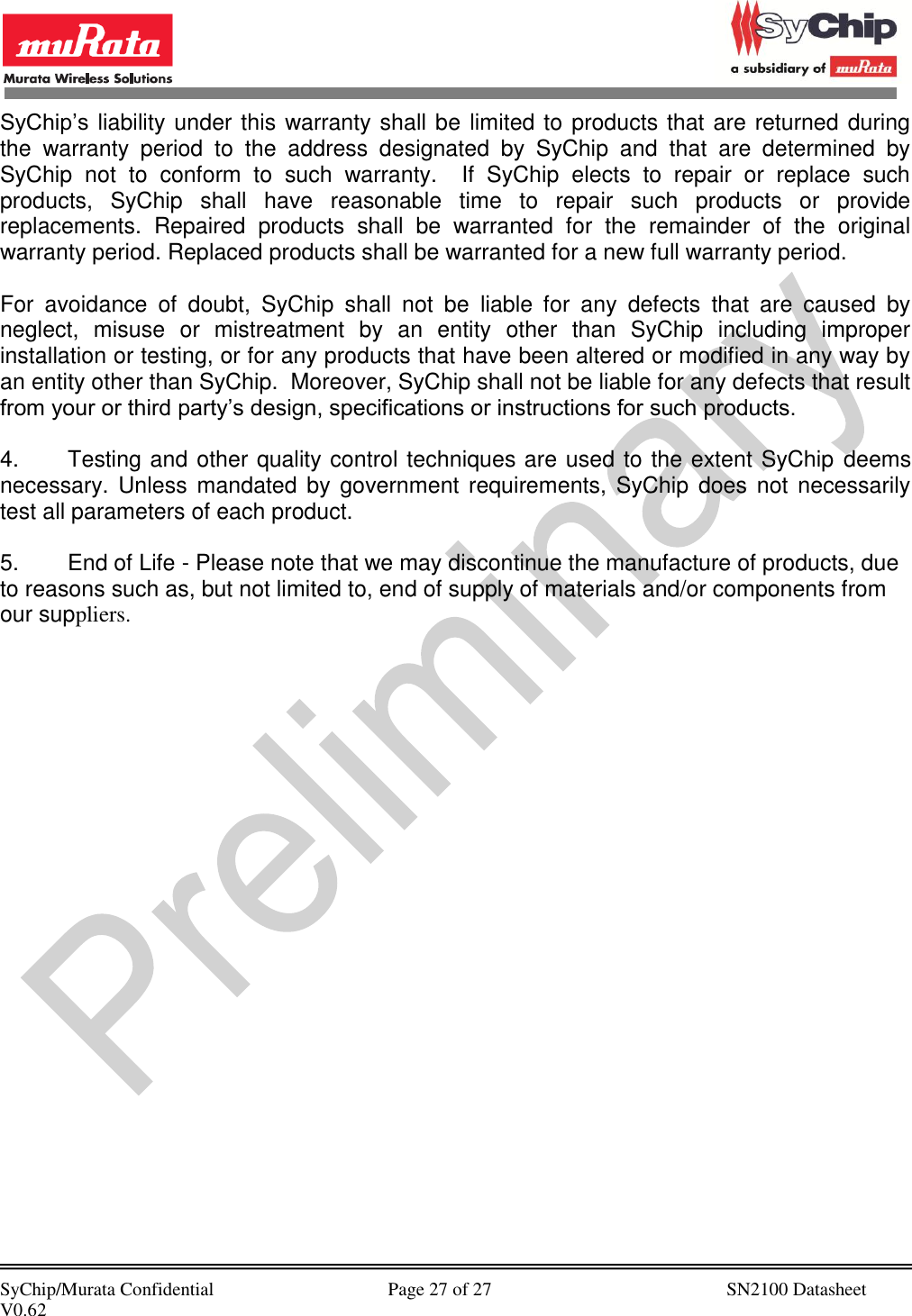            SyChip/Murata Confidential                                     Page 27 of 27                                                  SN2100 Datasheet V0.62                                         SyChip’s liability under this warranty shall be limited to products that are returned during the  warranty  period  to  the  address  designated  by  SyChip  and  that  are  determined  by SyChip  not  to  conform  to  such  warranty.    If  SyChip  elects  to  repair  or  replace  such products,  SyChip  shall  have  reasonable  time  to  repair  such  products  or  provide replacements.  Repaired  products  shall  be  warranted  for  the  remainder  of  the  original warranty period. Replaced products shall be warranted for a new full warranty period.  For  avoidance  of  doubt,  SyChip  shall  not  be  liable  for  any  defects  that  are  caused  by neglect,  misuse  or  mistreatment  by  an  entity  other  than  SyChip  including  improper installation or testing, or for any products that have been altered or modified in any way by an entity other than SyChip.  Moreover, SyChip shall not be liable for any defects that result from your or third party’s design, specifications or instructions for such products.   4.  Testing and other quality control techniques are used to the extent SyChip deems necessary. Unless  mandated by government  requirements,  SyChip does  not  necessarily test all parameters of each product.  5.  End of Life - Please note that we may discontinue the manufacture of products, due to reasons such as, but not limited to, end of supply of materials and/or components from our suppliers. 