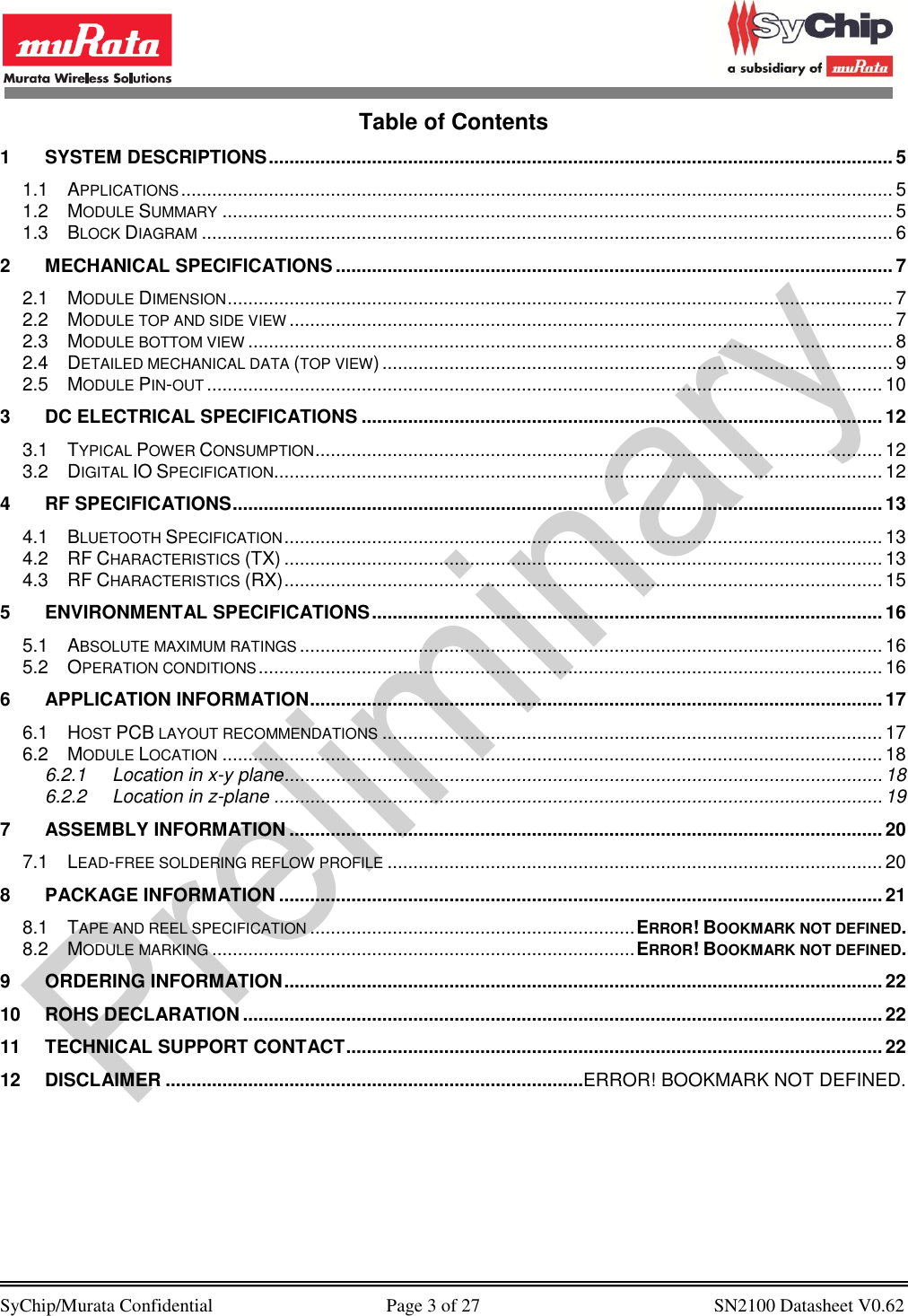            SyChip/Murata Confidential                                     Page 3 of 27                                                  SN2100 Datasheet V0.62                                        Table of Contents 1 SYSTEM DESCRIPTIONS ......................................................................................................................... 5 1.1 APPLICATIONS .......................................................................................................................................... 5 1.2 MODULE SUMMARY .................................................................................................................................. 5 1.3 BLOCK DIAGRAM ...................................................................................................................................... 6 2 MECHANICAL SPECIFICATIONS ............................................................................................................ 7 2.1 MODULE DIMENSION ................................................................................................................................. 7 2.2 MODULE TOP AND SIDE VIEW ..................................................................................................................... 7 2.3 MODULE BOTTOM VIEW ............................................................................................................................. 8 2.4 DETAILED MECHANICAL DATA (TOP VIEW) ................................................................................................... 9 2.5 MODULE PIN-OUT ................................................................................................................................... 10 3 DC ELECTRICAL SPECIFICATIONS ..................................................................................................... 12 3.1 TYPICAL POWER CONSUMPTION .............................................................................................................. 12 3.2 DIGITAL IO SPECIFICATION ...................................................................................................................... 12 4 RF SPECIFICATIONS .............................................................................................................................. 13 4.1 BLUETOOTH SPECIFICATION .................................................................................................................... 13 4.2 RF CHARACTERISTICS (TX) .................................................................................................................... 13 4.3 RF CHARACTERISTICS (RX) .................................................................................................................... 15 5 ENVIRONMENTAL SPECIFICATIONS ................................................................................................... 16 5.1 ABSOLUTE MAXIMUM RATINGS ................................................................................................................. 16 5.2 OPERATION CONDITIONS ......................................................................................................................... 16 6 APPLICATION INFORMATION ............................................................................................................... 17 6.1 HOST PCB LAYOUT RECOMMENDATIONS ................................................................................................. 17 6.2 MODULE LOCATION ................................................................................................................................ 18 6.2.1 Location in x-y plane .................................................................................................................... 18 6.2.2 Location in z-plane ...................................................................................................................... 19 7 ASSEMBLY INFORMATION ................................................................................................................... 20 7.1 LEAD-FREE SOLDERING REFLOW PROFILE ................................................................................................ 20 8 PACKAGE INFORMATION ..................................................................................................................... 21 8.1 TAPE AND REEL SPECIFICATION ............................................................... ERROR! BOOKMARK NOT DEFINED. 8.2 MODULE MARKING .................................................................................. ERROR! BOOKMARK NOT DEFINED. 9 ORDERING INFORMATION .................................................................................................................... 22 10 ROHS DECLARATION ............................................................................................................................ 22 11 TECHNICAL SUPPORT CONTACT ........................................................................................................ 22 12 DISCLAIMER .................................................................................ERROR! BOOKMARK NOT DEFINED.  