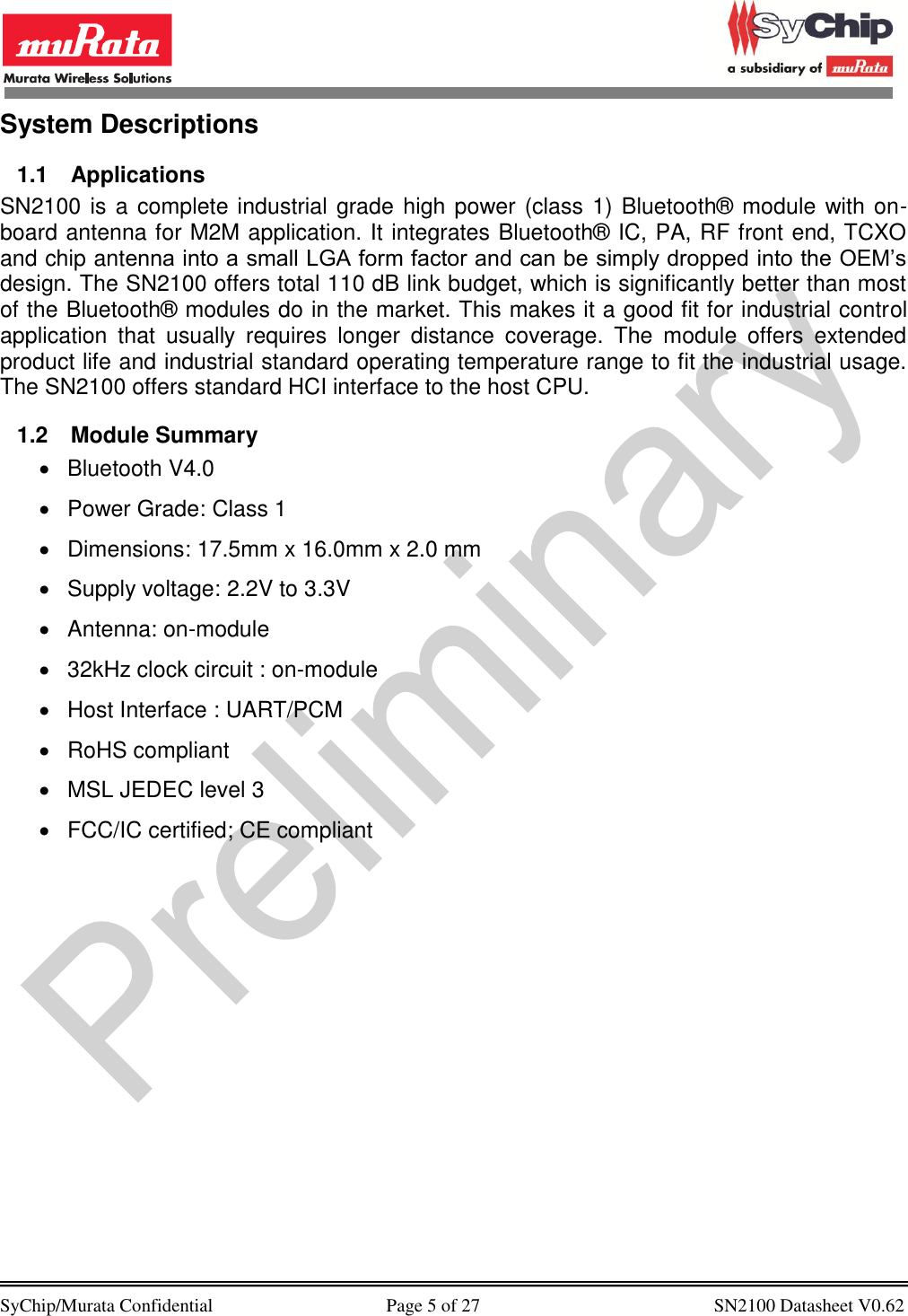            SyChip/Murata Confidential                                     Page 5 of 27                                                  SN2100 Datasheet V0.62                                        System Descriptions  1.1  Applications SN2100 is a complete industrial grade high power (class 1) Bluetooth® module with on-board antenna for M2M application. It integrates Bluetooth® IC, PA, RF front end, TCXO and chip antenna into a small LGA form factor and can be simply dropped into the OEM’s design. The SN2100 offers total 110 dB link budget, which is significantly better than most of the Bluetooth® modules do in the market. This makes it a good fit for industrial control application  that  usually  requires  longer  distance  coverage.  The  module  offers  extended product life and industrial standard operating temperature range to fit the industrial usage. The SN2100 offers standard HCI interface to the host CPU.  1.2  Module Summary   Bluetooth V4.0   Power Grade: Class 1    Dimensions: 17.5mm x 16.0mm x 2.0 mm   Supply voltage: 2.2V to 3.3V   Antenna: on-module  32kHz clock circuit : on-module   Host Interface : UART/PCM   RoHS compliant   MSL JEDEC level 3   FCC/IC certified; CE compliant  
