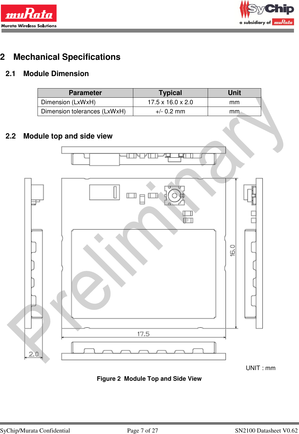            SyChip/Murata Confidential                                     Page 7 of 27                                                  SN2100 Datasheet V0.62                                         2  Mechanical Specifications 2.1  Module Dimension  Parameter Typical Unit Dimension (LxWxH) 17.5 x 16.0 x 2.0 mm Dimension tolerances (LxWxH) +/- 0.2 mm mm  2.2  Module top and side view                                                                      UNIT : mm        Figure 2  Module Top and Side View  