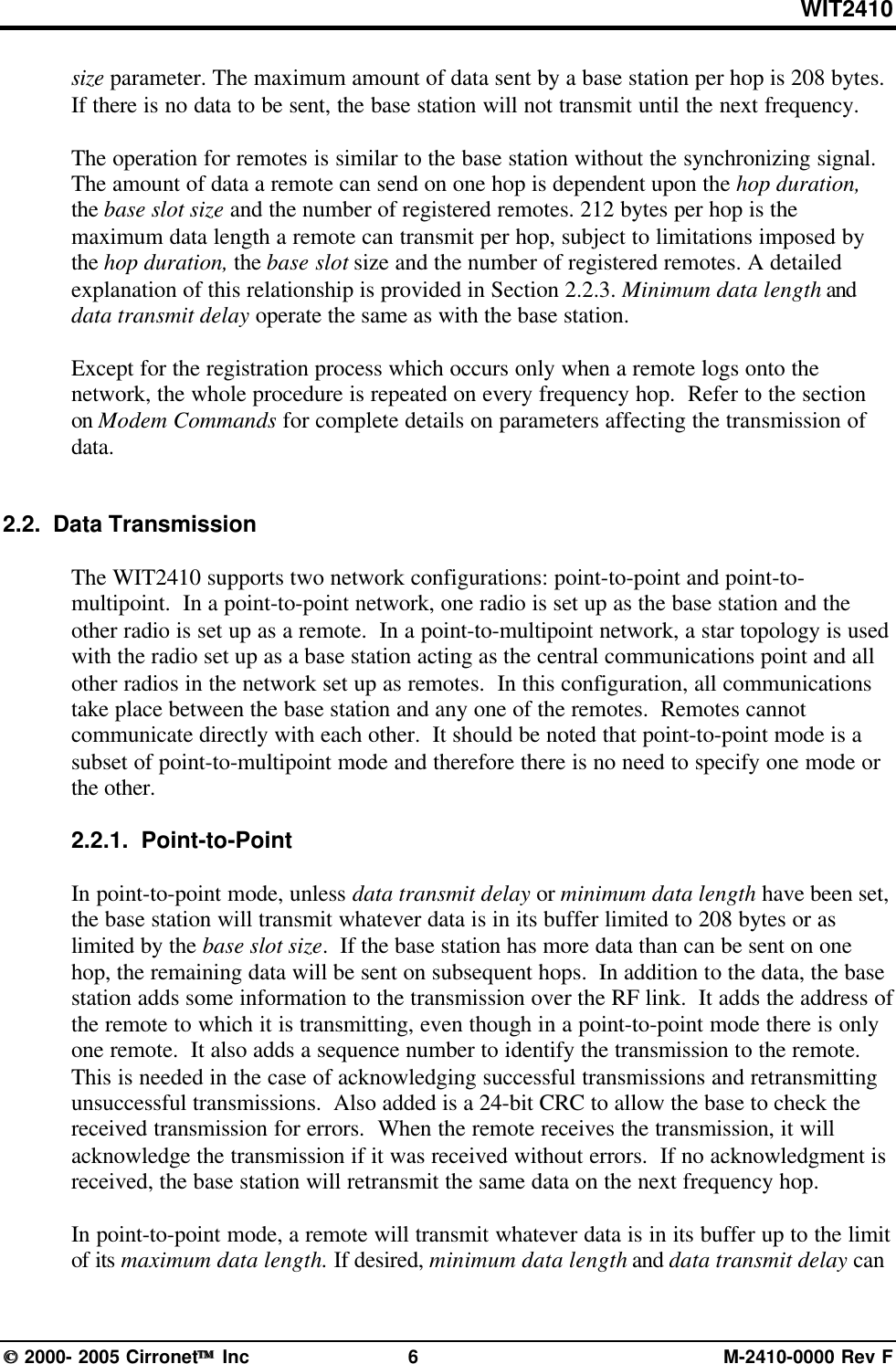 WIT2410 2000- 2005 Cirronet Inc 6M-2410-0000 Rev Fsize parameter. The maximum amount of data sent by a base station per hop is 208 bytes.If there is no data to be sent, the base station will not transmit until the next frequency.The operation for remotes is similar to the base station without the synchronizing signal.The amount of data a remote can send on one hop is dependent upon the hop duration,the base slot size and the number of registered remotes. 212 bytes per hop is themaximum data length a remote can transmit per hop, subject to limitations imposed bythe hop duration, the base slot size and the number of registered remotes. A detailedexplanation of this relationship is provided in Section 2.2.3. Minimum data length anddata transmit delay operate the same as with the base station.Except for the registration process which occurs only when a remote logs onto thenetwork, the whole procedure is repeated on every frequency hop.  Refer to the sectionon Modem Commands for complete details on parameters affecting the transmission ofdata.2.2.  Data TransmissionThe WIT2410 supports two network configurations: point-to-point and point-to-multipoint.  In a point-to-point network, one radio is set up as the base station and theother radio is set up as a remote.  In a point-to-multipoint network, a star topology is usedwith the radio set up as a base station acting as the central communications point and allother radios in the network set up as remotes.  In this configuration, all communicationstake place between the base station and any one of the remotes.  Remotes cannotcommunicate directly with each other.  It should be noted that point-to-point mode is asubset of point-to-multipoint mode and therefore there is no need to specify one mode orthe other.2.2.1.  Point-to-PointIn point-to-point mode, unless data transmit delay or minimum data length have been set,the base station will transmit whatever data is in its buffer limited to 208 bytes or aslimited by the base slot size.  If the base station has more data than can be sent on onehop, the remaining data will be sent on subsequent hops.  In addition to the data, the basestation adds some information to the transmission over the RF link.  It adds the address ofthe remote to which it is transmitting, even though in a point-to-point mode there is onlyone remote.  It also adds a sequence number to identify the transmission to the remote.This is needed in the case of acknowledging successful transmissions and retransmittingunsuccessful transmissions.  Also added is a 24-bit CRC to allow the base to check thereceived transmission for errors.  When the remote receives the transmission, it willacknowledge the transmission if it was received without errors.  If no acknowledgment isreceived, the base station will retransmit the same data on the next frequency hop.In point-to-point mode, a remote will transmit whatever data is in its buffer up to the limitof its maximum data length. If desired, minimum data length and data transmit delay can