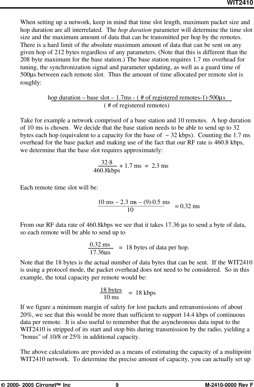 WIT2410 2000- 2005 Cirronet Inc 9M-2410-0000 Rev FWhen setting up a network, keep in mind that time slot length, maximum packet size andhop duration are all interrelated.  The hop duration parameter will determine the time slotsize and the maximum amount of data that can be transmitted per hop by the remotes.There is a hard limit of the absolute maximum amount of data that can be sent on anygiven hop of 212 bytes regardless of any parameters. (Note that this is different than the208 byte maximum for the base station.) The base station requires 1.7 ms overhead fortuning, the synchronization signal and parameter updating, as well as a guard time of500µs between each remote slot.  Thus the amount of time allocated per remote slot isroughly:hop duration – base slot – 1.7ms - ( # of registered remotes-1)·500µs( # of registered remotes)Take for example a network comprised of a base station and 10 remotes.  A hop durationof 10 ms is chosen.  We decide that the base station needs to be able to send up to 32bytes each hop (equivalent to a capacity for the base of  ~ 32 kbps).  Counting the 1.7 msoverhead for the base packet and making use of the fact that our RF rate is 460.8 kbps,we determine that the base slot requires approximately:Each remote time slot will be:10 ms – 2.3 ms – (9)·0.5 ms      10From our RF data rate of 460.8kbps we see that it takes 17.36 µs to send a byte of data,so each remote will be able to send up to =  18 bytes of data per hop.Note that the 18 bytes is the actual number of data bytes that can be sent.  If the WIT2410is using a protocol mode, the packet overhead does not need to be considered.  So in thisexample, the total capacity per remote would be:If we figure a minimum margin of safety for lost packets and retransmissions of about20%, we see that this would be more than sufficient to support 14.4 kbps of continuousdata per remote.  It is also useful to remember that the asynchronous data input to theWIT2410 is stripped of its start and stop bits during transmission by the radio, yielding a&quot;bonus&quot; of 10/8 or 25% in additional capacity.The above calculations are provided as a means of estimating the capacity of a multipointWIT2410 network.  To determine the precise amount of capacity, you can actually set up   = 0.32 ms0.32 ms17.36µs32·8460.8kbps+ 1.7 ms  =  2.3 ms18 bytes10 ms=  18 kbps