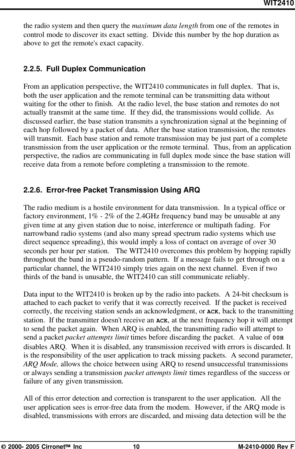 WIT2410 2000- 2005 Cirronet Inc 10 M-2410-0000 Rev Fthe radio system and then query the maximum data length from one of the remotes incontrol mode to discover its exact setting.  Divide this number by the hop duration asabove to get the remote&apos;s exact capacity.2.2.5.  Full Duplex CommunicationFrom an application perspective, the WIT2410 communicates in full duplex.  That is,both the user application and the remote terminal can be transmitting data withoutwaiting for the other to finish.  At the radio level, the base station and remotes do notactually transmit at the same time.  If they did, the transmissions would collide.  Asdiscussed earlier, the base station transmits a synchronization signal at the beginning ofeach hop followed by a packet of data.  After the base station transmission, the remoteswill transmit.  Each base station and remote transmission may be just part of a completetransmission from the user application or the remote terminal.  Thus, from an applicationperspective, the radios are communicating in full duplex mode since the base station willreceive data from a remote before completing a transmission to the remote.2.2.6.  Error-free Packet Transmission Using ARQThe radio medium is a hostile environment for data transmission.  In a typical office orfactory environment, 1% - 2% of the 2.4GHz frequency band may be unusable at anygiven time at any given station due to noise, interference or multipath fading.  Fornarrowband radio systems (and also many spread spectrum radio systems which usedirect sequence spreading), this would imply a loss of contact on average of over 30seconds per hour per station.   The WIT2410 overcomes this problem by hopping rapidlythroughout the band in a pseudo-random pattern.  If a message fails to get through on aparticular channel, the WIT2410 simply tries again on the next channel.  Even if twothirds of the band is unusable, the WIT2410 can still communicate reliably.Data input to the WIT2410 is broken up by the radio into packets.  A 24-bit checksum isattached to each packet to verify that it was correctly received.  If the packet is receivedcorrectly, the receiving station sends an acknowledgment, or ACK, back to the transmittingstation.  If the transmitter doesn&apos;t receive an ACK, at the next frequency hop it will attemptto send the packet again.  When ARQ is enabled, the transmitting radio will attempt tosend a packet packet attempts limit times before discarding the packet.  A value of 00Hdisables ARQ.  When it is disabled, any transmission received with errors is discarded. Itis the responsibility of the user application to track missing packets.  A second parameter,ARQ Mode, allows the choice between using ARQ to resend unsuccessful transmissionsor always sending a transmission packet attempts limit times regardless of the success orfailure of any given transmission.All of this error detection and correction is transparent to the user application.  All theuser application sees is error-free data from the modem.  However, if the ARQ mode isdisabled, transmissions with errors are discarded, and missing data detection will be the