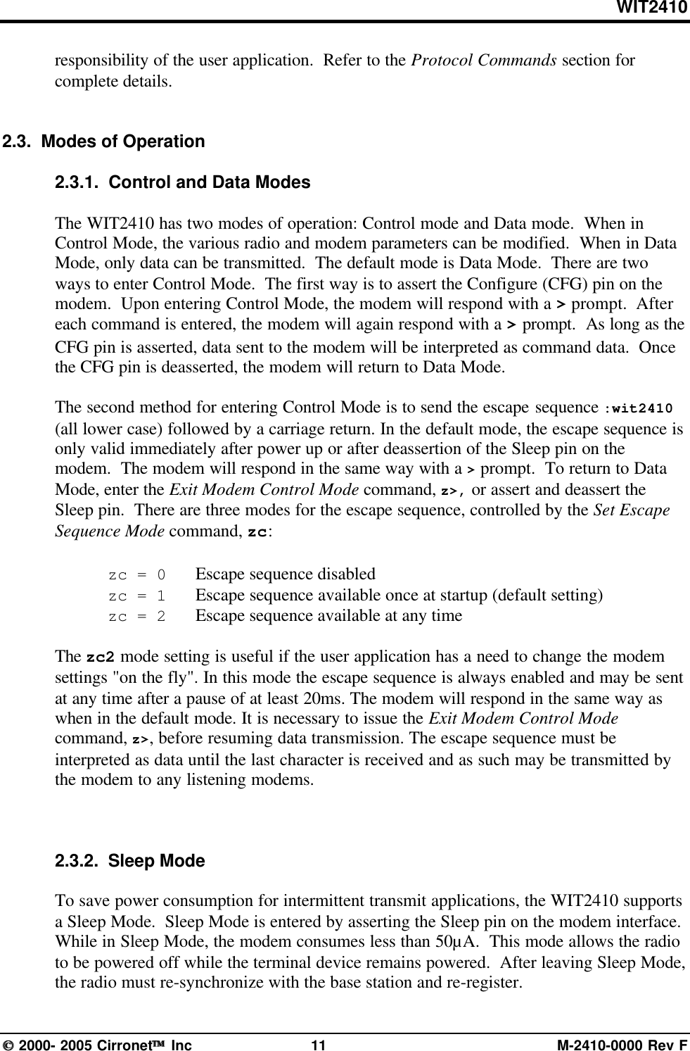 WIT2410 2000- 2005 Cirronet Inc 11 M-2410-0000 Rev Fresponsibility of the user application.  Refer to the Protocol Commands section forcomplete details.2.3.  Modes of Operation2.3.1.  Control and Data ModesThe WIT2410 has two modes of operation: Control mode and Data mode.  When inControl Mode, the various radio and modem parameters can be modified.  When in DataMode, only data can be transmitted.  The default mode is Data Mode.  There are twoways to enter Control Mode.  The first way is to assert the Configure (CFG) pin on themodem.  Upon entering Control Mode, the modem will respond with a &gt; prompt.  Aftereach command is entered, the modem will again respond with a &gt; prompt.  As long as theCFG pin is asserted, data sent to the modem will be interpreted as command data.  Oncethe CFG pin is deasserted, the modem will return to Data Mode.The second method for entering Control Mode is to send the escape sequence :wit2410(all lower case) followed by a carriage return. In the default mode, the escape sequence isonly valid immediately after power up or after deassertion of the Sleep pin on themodem.  The modem will respond in the same way with a &gt; prompt.  To return to DataMode, enter the Exit Modem Control Mode command, z&gt;, or assert and deassert theSleep pin.  There are three modes for the escape sequence, controlled by the Set EscapeSequence Mode command, zc:zc = 0   Escape sequence disabledzc = 1   Escape sequence available once at startup (default setting)zc = 2   Escape sequence available at any timeThe zc2 mode setting is useful if the user application has a need to change the modemsettings &quot;on the fly&quot;. In this mode the escape sequence is always enabled and may be sentat any time after a pause of at least 20ms. The modem will respond in the same way aswhen in the default mode. It is necessary to issue the Exit Modem Control Modecommand, z&gt;, before resuming data transmission. The escape sequence must beinterpreted as data until the last character is received and as such may be transmitted bythe modem to any listening modems.2.3.2.  Sleep ModeTo save power consumption for intermittent transmit applications, the WIT2410 supportsa Sleep Mode.  Sleep Mode is entered by asserting the Sleep pin on the modem interface.While in Sleep Mode, the modem consumes less than 50µA.  This mode allows the radioto be powered off while the terminal device remains powered.  After leaving Sleep Mode,the radio must re-synchronize with the base station and re-register.