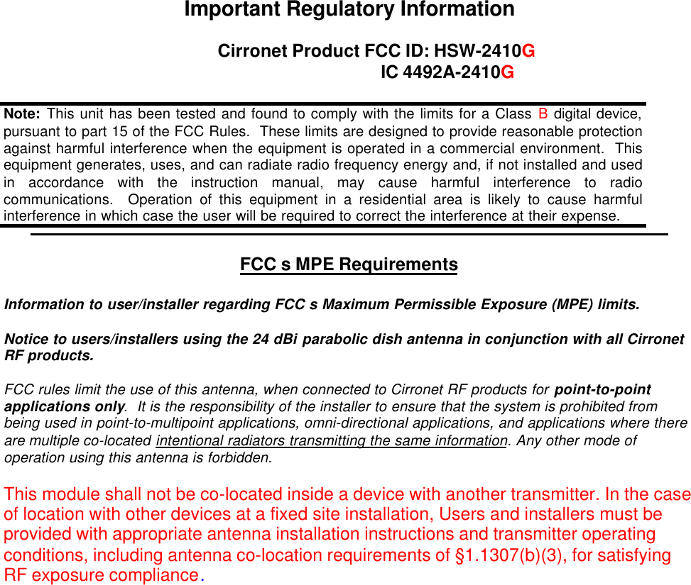 Important Regulatory InformationCirronet Product FCC ID: HSW-2410G IC 4492A-2410GFCC s MPE RequirementsInformation to user/installer regarding FCC s Maximum Permissible Exposure (MPE) limits.Notice to users/installers using the 24 dBi parabolic dish antenna in conjunction with all CirronetRF products.  FCC rules limit the use of this antenna, when connected to Cirronet RF products for point-to-pointapplications only.  It is the responsibility of the installer to ensure that the system is prohibited frombeing used in point-to-multipoint applications, omni-directional applications, and applications where thereare multiple co-located intentional radiators transmitting the same information. Any other mode ofoperation using this antenna is forbidden.This module shall not be co-located inside a device with another transmitter. In the caseof location with other devices at a fixed site installation, Users and installers must beprovided with appropriate antenna installation instructions and transmitter operatingconditions, including antenna co-location requirements of §1.1307(b)(3), for satisfyingRF exposure compliance.Note:  This unit has been tested and found to comply with the limits for a Class B digital device,pursuant to part 15 of the FCC Rules.  These limits are designed to provide reasonable protectionagainst harmful interference when the equipment is operated in a commercial environment.  Thisequipment generates, uses, and can radiate radio frequency energy and, if not installed and usedin accordance with the instruction manual, may cause harmful interference to radiocommunications.  Operation of this equipment in a residential area is likely to cause harmfulinterference in which case the user will be required to correct the interference at their expense.