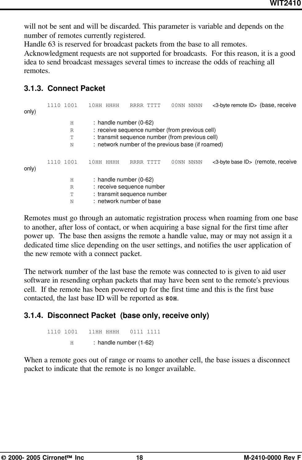 WIT2410 2000- 2005 Cirronet Inc 18 M-2410-0000 Rev Fwill not be sent and will be discarded. This parameter is variable and depends on thenumber of remotes currently registered.Handle 63 is reserved for broadcast packets from the base to all remotes.Acknowledgment requests are not supported for broadcasts.  For this reason, it is a goodidea to send broadcast messages several times to increase the odds of reaching allremotes.3.1.3.  Connect Packet1110 1001   10HH HHHH   RRRR TTTT   00NN NNNN   &lt;3-byte remote ID&gt;  (base, receiveonly)H:  handle number (0-62)R:  receive sequence number (from previous cell)T:  transmit sequence number (from previous cell)N:  network number of the previous base (if roamed)1110 1001   10HH HHHH   RRRR TTTT   00NN NNNN   &lt;3-byte base ID&gt;  (remote, receiveonly)H:  handle number (0-62)R:  receive sequence numberT:  transmit sequence numberN:  network number of baseRemotes must go through an automatic registration process when roaming from one baseto another, after loss of contact, or when acquiring a base signal for the first time afterpower up.  The base then assigns the remote a handle value, may or may not assign it adedicated time slice depending on the user settings, and notifies the user application ofthe new remote with a connect packet.The network number of the last base the remote was connected to is given to aid usersoftware in resending orphan packets that may have been sent to the remote&apos;s previouscell.  If the remote has been powered up for the first time and this is the first basecontacted, the last base ID will be reported as 80H.3.1.4.  Disconnect Packet  (base only, receive only)1110 1001   11HH HHHH   0111 1111H:  handle number (1-62)When a remote goes out of range or roams to another cell, the base issues a disconnectpacket to indicate that the remote is no longer available.