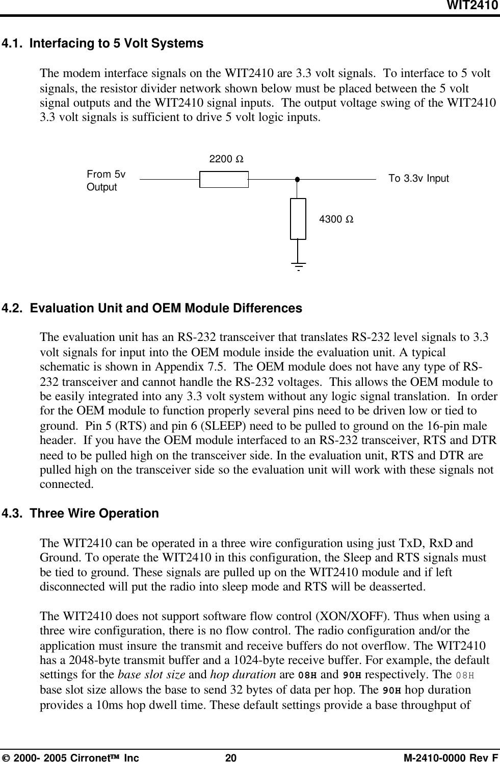 WIT2410 2000- 2005 Cirronet Inc 20 M-2410-0000 Rev F4.1.  Interfacing to 5 Volt SystemsThe modem interface signals on the WIT2410 are 3.3 volt signals.  To interface to 5 voltsignals, the resistor divider network shown below must be placed between the 5 voltsignal outputs and the WIT2410 signal inputs.  The output voltage swing of the WIT24103.3 volt signals is sufficient to drive 5 volt logic inputs.4.2.  Evaluation Unit and OEM Module DifferencesThe evaluation unit has an RS-232 transceiver that translates RS-232 level signals to 3.3volt signals for input into the OEM module inside the evaluation unit. A typicalschematic is shown in Appendix 7.5.  The OEM module does not have any type of RS-232 transceiver and cannot handle the RS-232 voltages.  This allows the OEM module tobe easily integrated into any 3.3 volt system without any logic signal translation.  In orderfor the OEM module to function properly several pins need to be driven low or tied toground.  Pin 5 (RTS) and pin 6 (SLEEP) need to be pulled to ground on the 16-pin maleheader.  If you have the OEM module interfaced to an RS-232 transceiver, RTS and DTRneed to be pulled high on the transceiver side. In the evaluation unit, RTS and DTR arepulled high on the transceiver side so the evaluation unit will work with these signals notconnected.4.3.  Three Wire OperationThe WIT2410 can be operated in a three wire configuration using just TxD, RxD andGround. To operate the WIT2410 in this configuration, the Sleep and RTS signals mustbe tied to ground. These signals are pulled up on the WIT2410 module and if leftdisconnected will put the radio into sleep mode and RTS will be deasserted.The WIT2410 does not support software flow control (XON/XOFF). Thus when using athree wire configuration, there is no flow control. The radio configuration and/or theapplication must insure the transmit and receive buffers do not overflow. The WIT2410has a 2048-byte transmit buffer and a 1024-byte receive buffer. For example, the defaultsettings for the base slot size and hop duration are 08H and 90H respectively. The 08Hbase slot size allows the base to send 32 bytes of data per hop. The 90H hop durationprovides a 10ms hop dwell time. These default settings provide a base throughput of2200 Ω4300 ΩFrom 5vOutput To 3.3v Input