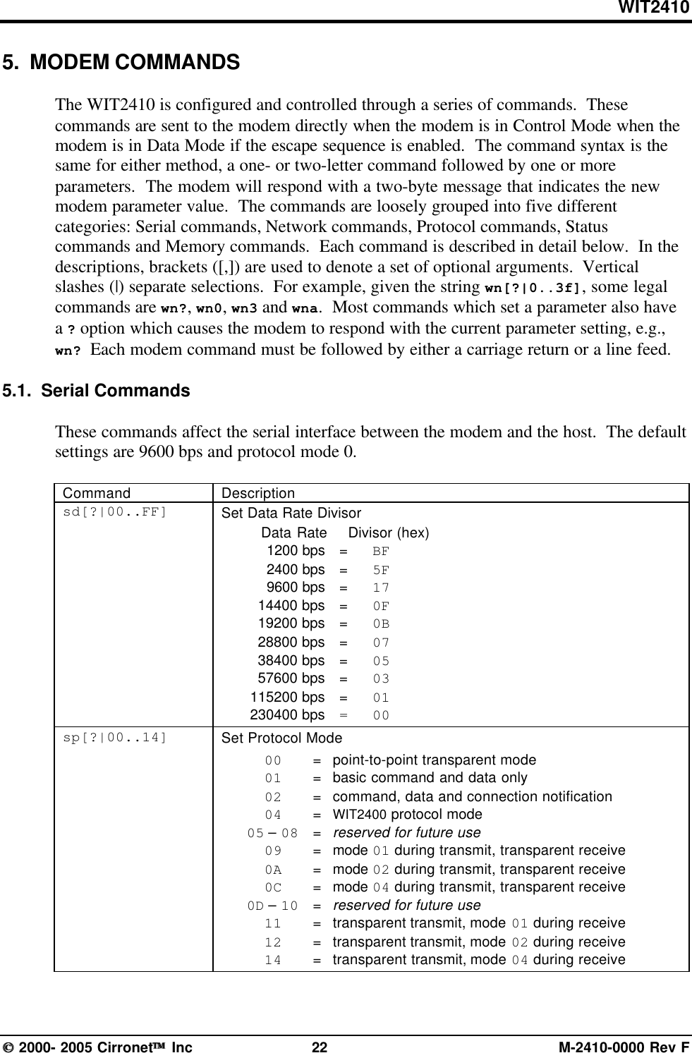 WIT2410 2000- 2005 Cirronet Inc 22 M-2410-0000 Rev F5.  MODEM COMMANDSThe WIT2410 is configured and controlled through a series of commands.  Thesecommands are sent to the modem directly when the modem is in Control Mode when themodem is in Data Mode if the escape sequence is enabled.  The command syntax is thesame for either method, a one- or two-letter command followed by one or moreparameters.  The modem will respond with a two-byte message that indicates the newmodem parameter value.  The commands are loosely grouped into five differentcategories: Serial commands, Network commands, Protocol commands, Statuscommands and Memory commands.  Each command is described in detail below.  In thedescriptions, brackets ([,]) are used to denote a set of optional arguments.  Verticalslashes (|) separate selections.  For example, given the string wn[?|0..3f], some legalcommands are wn?, wn0, wn3 and wna.  Most commands which set a parameter also havea ? option which causes the modem to respond with the current parameter setting, e.g.,wn? Each modem command must be followed by either a carriage return or a line feed.5.1.  Serial CommandsThese commands affect the serial interface between the modem and the host.  The defaultsettings are 9600 bps and protocol mode 0.Command Descriptionsd[?|00..FF] Set Data Rate DivisorData Rate   Divisor (hex)1200 bps =BF2400 bps =5F9600 bps =1714400 bps =0F19200 bps =0B28800 bps =0738400 bps =0557600 bps =03115200 bps =01230400 bps = 00sp[?|00..14] Set Protocol Mode00 =point-to-point transparent mode01 =basic command and data only02 =command, data and connection notification04 =WIT2400 protocol mode05 – 08 =reserved for future use09 =mode 01 during transmit, transparent receive0A =mode 02 during transmit, transparent receive0C =mode 04 during transmit, transparent receive0D – 10 =reserved for future use11 =transparent transmit, mode 01 during receive12 =transparent transmit, mode 02 during receive14 =transparent transmit, mode 04 during receive