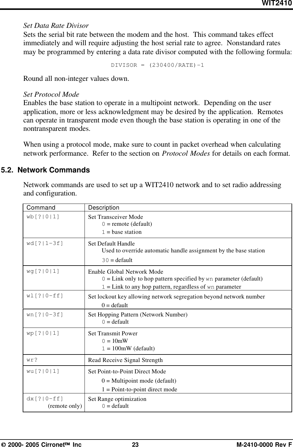 WIT2410 2000- 2005 Cirronet Inc 23 M-2410-0000 Rev FSet Data Rate DivisorSets the serial bit rate between the modem and the host.  This command takes effectimmediately and will require adjusting the host serial rate to agree.  Nonstandard ratesmay be programmed by entering a data rate divisor computed with the following formula:DIVISOR = (230400/RATE)-1Round all non-integer values down.Set Protocol ModeEnables the base station to operate in a multipoint network.  Depending on the userapplication, more or less acknowledgment may be desired by the application.  Remotescan operate in transparent mode even though the base station is operating in one of thenontransparent modes.When using a protocol mode, make sure to count in packet overhead when calculatingnetwork performance.  Refer to the section on Protocol Modes for details on each format.5.2.  Network CommandsNetwork commands are used to set up a WIT2410 network and to set radio addressingand configuration.Command Descriptionwb[?|0|1] Set Transceiver Mode0 = remote (default)1 = base stationwd[?|1-3f] Set Default HandleUsed to override automatic handle assignment by the base station30 = defaultwg[?|0|1] Enable Global Network Mode0 = Link only to hop pattern specified by wn parameter (default)1 = Link to any hop pattern, regardless of wn parameterwl[?|0-ff] Set lockout key allowing network segregation beyond network number0 = defaultwn[?|0-3f] Set Hopping Pattern (Network Number)0 = defaultwp[?|0|1] Set Transmit Power0 = 10mW1 = 100mW (default)wr? Read Receive Signal Strengthwu[?|0|1] Set Point-to-Point Direct Mode0 = Multipoint mode (default)1 = Point-to-point direct modedx[?|0-ff](remote only) Set Range optimization0 = default