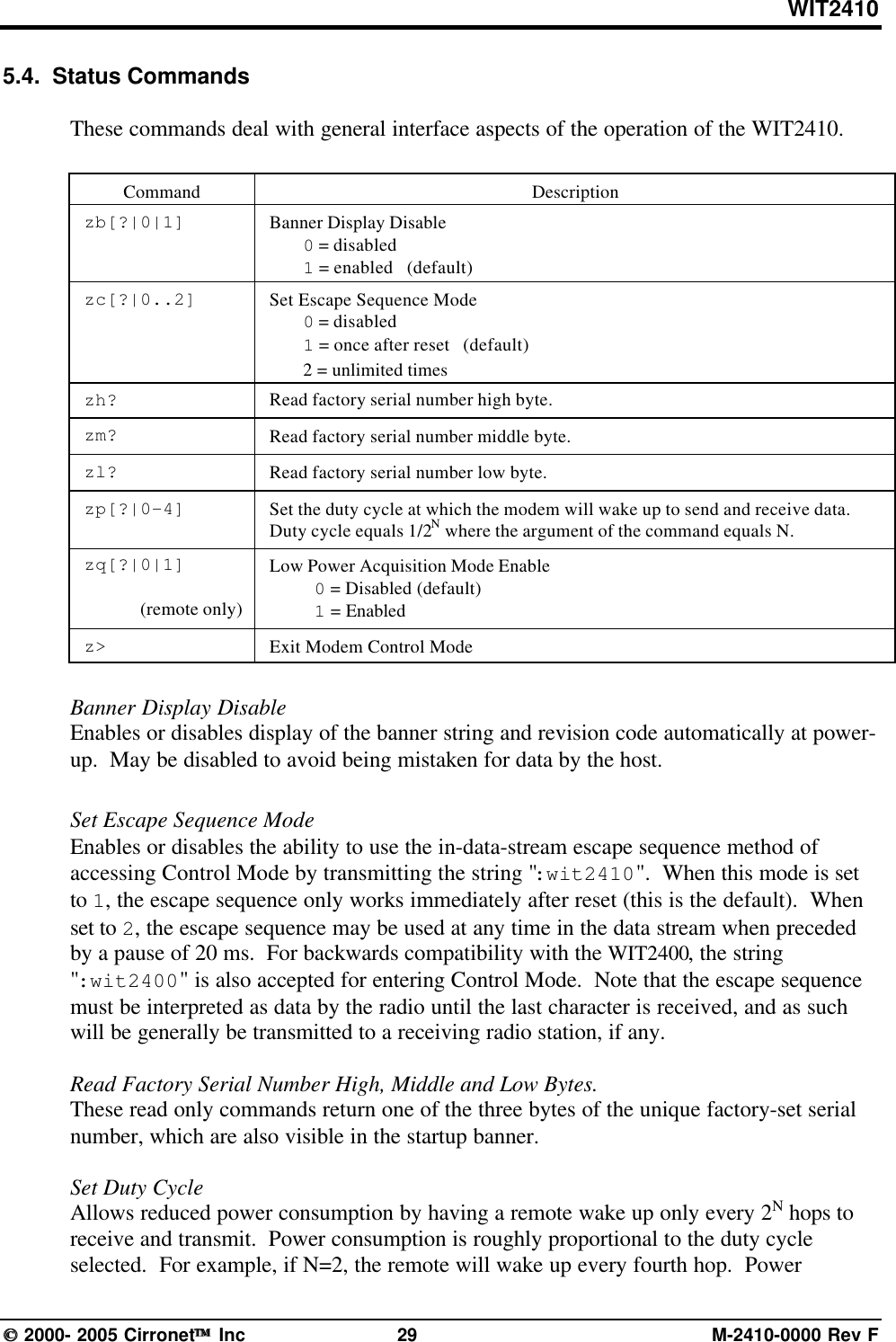 WIT2410 2000- 2005 Cirronet Inc 29 M-2410-0000 Rev F5.4.  Status CommandsThese commands deal with general interface aspects of the operation of the WIT2410.Command Descriptionzb[?|0|1] Banner Display Disable0 = disabled1 = enabled   (default)zc[?|0..2] Set Escape Sequence Mode0 = disabled1 = once after reset   (default)2 = unlimited timeszh? Read factory serial number high byte.zm? Read factory serial number middle byte.zl? Read factory serial number low byte.zp[?|0-4] Set the duty cycle at which the modem will wake up to send and receive data.Duty cycle equals 1/2N where the argument of the command equals N.zq[?|0|1](remote only)Low Power Acquisition Mode Enable0 = Disabled (default)1 = Enabledz&gt; Exit Modem Control ModeBanner Display DisableEnables or disables display of the banner string and revision code automatically at power-up.  May be disabled to avoid being mistaken for data by the host.Set Escape Sequence ModeEnables or disables the ability to use the in-data-stream escape sequence method ofaccessing Control Mode by transmitting the string &quot;:wit2410&quot;.  When this mode is setto 1, the escape sequence only works immediately after reset (this is the default).  Whenset to 2, the escape sequence may be used at any time in the data stream when precededby a pause of 20 ms.  For backwards compatibility with the WIT2400, the string&quot;:wit2400&quot; is also accepted for entering Control Mode.  Note that the escape sequencemust be interpreted as data by the radio until the last character is received, and as suchwill be generally be transmitted to a receiving radio station, if any.Read Factory Serial Number High, Middle and Low Bytes.These read only commands return one of the three bytes of the unique factory-set serialnumber, which are also visible in the startup banner.Set Duty CycleAllows reduced power consumption by having a remote wake up only every 2N hops toreceive and transmit.  Power consumption is roughly proportional to the duty cycleselected.  For example, if N=2, the remote will wake up every fourth hop.  Power