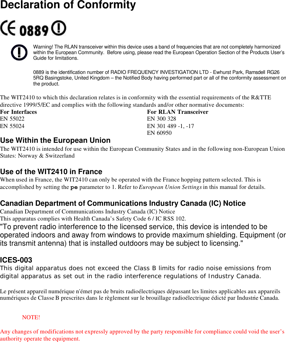 Declaration of ConformityWarning! The RLAN transceiver within this device uses a band of frequencies that are not completely harmonizedwithin the European Community.  Before using, please read the European Operation Section of the Products User’sGuide for limitations.0889 is the identification number of RADIO FREQUENCY INVESTIGATION LTD - Ewhurst Park, Ramsdell RG265RQ Basingstoke, United Kingdom – the Notified Body having performed part or all of the conformity assessment onthe product.The WIT2410 to which this declaration relates is in conformity with the essential requirements of the R&amp;TTEdirective 1999/5/EC and complies with the following standards and/or other normative documents:For Interfaces For RLAN TransceiverEN 55022EN 55024EN 300 328EN 301 489 -1, -17EN 60950Use Within the European UnionThe WIT2410 is intended for use within the European Community States and in the following non-European UnionStates: Norway &amp; SwitzerlandUse of the WIT2410 in FranceWhen used in France, the WIT2410 can only be operated with the France hopping pattern selected. This isaccomplished by setting the pe parameter to 1. Refer to European Union Settings in this manual for details.Canadian Department of Communications Industry Canada (IC) NoticeCanadian Department of Communications Industry Canada (IC) NoticeThis apparatus complies with Health Canada’s Safety Code 6 / IC RSS 102.&quot;To prevent radio interference to the licensed service, this device is intended to beoperated indoors and away from windows to provide maximum shielding. Equipment (orits transmit antenna) that is installed outdoors may be subject to licensing.&quot;ICES-003This digital apparatus does not exceed the Class B limits for radio noise emissions fromdigital apparatus as set out in the radio interference regulations of Industry Canada.Le présent appareil numérique n&apos;émet pas de bruits radioélectriques dépassant les limites applicables aux appareilsnumériques de Classe B prescrites dans le règlement sur le brouillage radioélectrique édicté par Industrie Canada.NOTE!Any changes of modifications not expressly approved by the party responsible for compliance could void the user’sauthority operate the equipment.