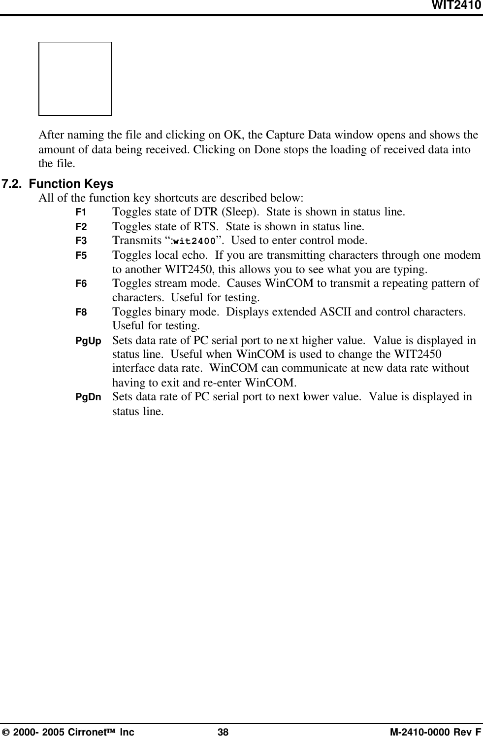 WIT2410 2000- 2005 Cirronet Inc 38 M-2410-0000 Rev FAfter naming the file and clicking on OK, the Capture Data window opens and shows theamount of data being received. Clicking on Done stops the loading of received data intothe file.7.2.  Function KeysAll of the function key shortcuts are described below:F1 Toggles state of DTR (Sleep).  State is shown in status line.F2 Toggles state of RTS.  State is shown in status line.F3 Transmits “:wit2400”.  Used to enter control mode.F5 Toggles local echo.  If you are transmitting characters through one modemto another WIT2450, this allows you to see what you are typing.F6 Toggles stream mode.  Causes WinCOM to transmit a repeating pattern ofcharacters.  Useful for testing.F8 Toggles binary mode.  Displays extended ASCII and control characters.Useful for testing.PgUp Sets data rate of PC serial port to next higher value.  Value is displayed instatus line.  Useful when WinCOM is used to change the WIT2450interface data rate.  WinCOM can communicate at new data rate withouthaving to exit and re-enter WinCOM.PgDn Sets data rate of PC serial port to next lower value.  Value is displayed instatus line.