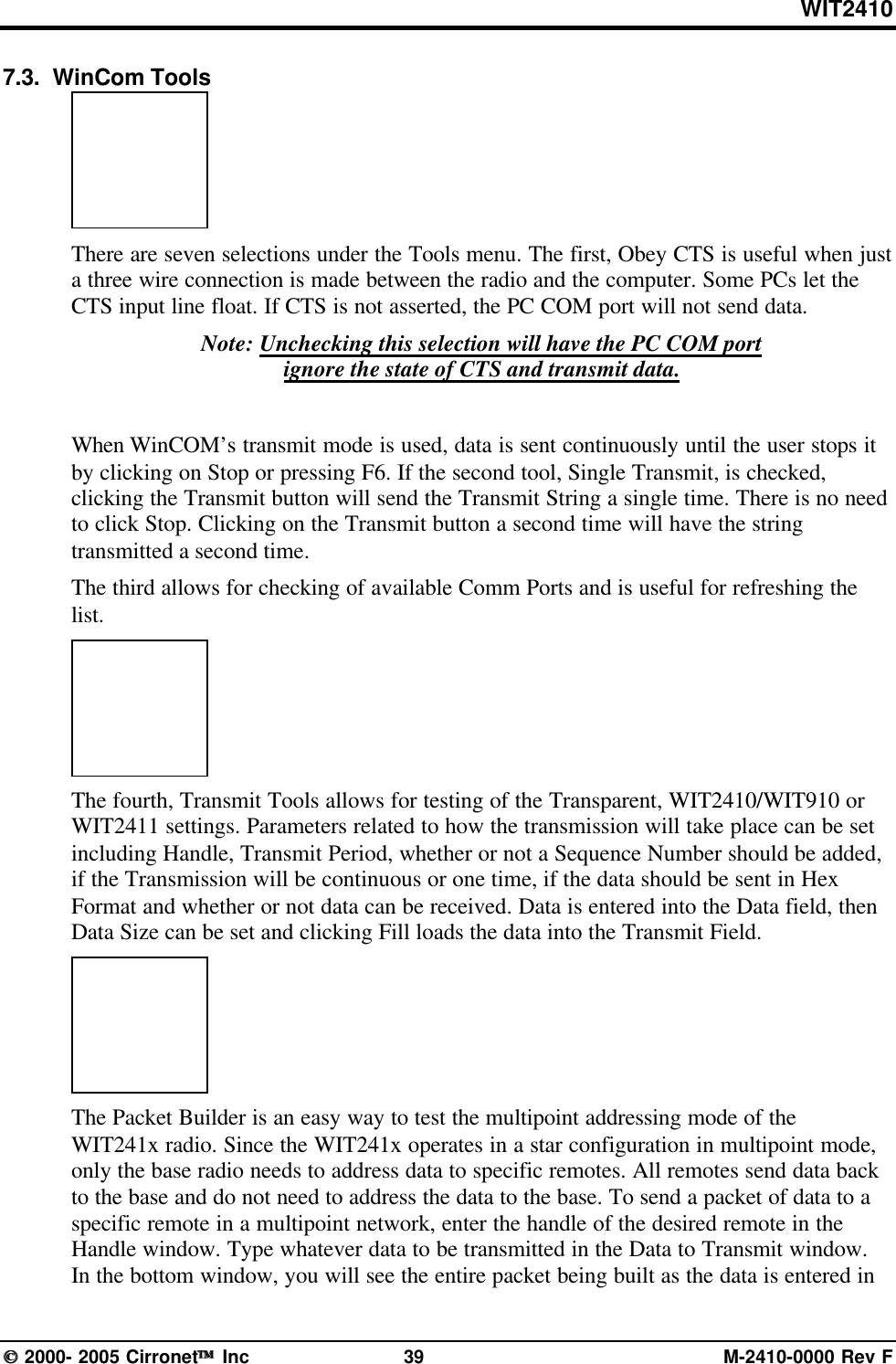WIT2410 2000- 2005 Cirronet Inc 39 M-2410-0000 Rev F7.3.  WinCom ToolsThere are seven selections under the Tools menu. The first, Obey CTS is useful when justa three wire connection is made between the radio and the computer. Some PCs let theCTS input line float. If CTS is not asserted, the PC COM port will not send data.Note: Unchecking this selection will have the PC COM portignore the state of CTS and transmit data.When WinCOM’s transmit mode is used, data is sent continuously until the user stops itby clicking on Stop or pressing F6. If the second tool, Single Transmit, is checked,clicking the Transmit button will send the Transmit String a single time. There is no needto click Stop. Clicking on the Transmit button a second time will have the stringtransmitted a second time.The third allows for checking of available Comm Ports and is useful for refreshing thelist.The fourth, Transmit Tools allows for testing of the Transparent, WIT2410/WIT910 orWIT2411 settings. Parameters related to how the transmission will take place can be setincluding Handle, Transmit Period, whether or not a Sequence Number should be added,if the Transmission will be continuous or one time, if the data should be sent in HexFormat and whether or not data can be received. Data is entered into the Data field, thenData Size can be set and clicking Fill loads the data into the Transmit Field.The Packet Builder is an easy way to test the multipoint addressing mode of theWIT241x radio. Since the WIT241x operates in a star configuration in multipoint mode,only the base radio needs to address data to specific remotes. All remotes send data backto the base and do not need to address the data to the base. To send a packet of data to aspecific remote in a multipoint network, enter the handle of the desired remote in theHandle window. Type whatever data to be transmitted in the Data to Transmit window.In the bottom window, you will see the entire packet being built as the data is entered in
