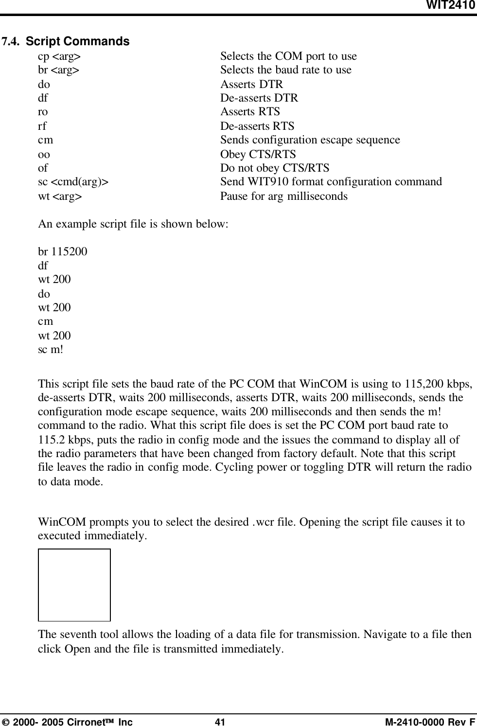 WIT2410 2000- 2005 Cirronet Inc 41 M-2410-0000 Rev F7.4.  Script Commandscp &lt;arg&gt; Selects the COM port to usebr &lt;arg&gt; Selects the baud rate to usedo Asserts DTRdf De-asserts DTRro Asserts RTSrf De-asserts RTScm Sends configuration escape sequenceoo Obey CTS/RTSof Do not obey CTS/RTSsc &lt;cmd(arg)&gt; Send WIT910 format configuration commandwt &lt;arg&gt; Pause for arg millisecondsAn example script file is shown below:br 115200dfwt 200dowt 200cmwt 200sc m!This script file sets the baud rate of the PC COM that WinCOM is using to 115,200 kbps,de-asserts DTR, waits 200 milliseconds, asserts DTR, waits 200 milliseconds, sends theconfiguration mode escape sequence, waits 200 milliseconds and then sends the m!command to the radio. What this script file does is set the PC COM port baud rate to115.2 kbps, puts the radio in config mode and the issues the command to display all ofthe radio parameters that have been changed from factory default. Note that this scriptfile leaves the radio in config mode. Cycling power or toggling DTR will return the radioto data mode.WinCOM prompts you to select the desired .wcr file. Opening the script file causes it toexecuted immediately.The seventh tool allows the loading of a data file for transmission. Navigate to a file thenclick Open and the file is transmitted immediately.