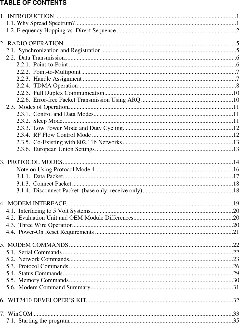 TABLE OF CONTENTS1.  INTRODUCTION ......................................................................................................................11.1. Why Spread Spectrum?.........................................................................................................11.2. Frequency Hopping vs. Direct Sequence..............................................................................22.  RADIO OPERATION ................................................................................................................52.1.  Synchronization and Registration........................................................................................52.2.  Data Transmission................................................................................................................62.2.1.  Point-to-Point .............................................................................................................62.2.2.  Point-to-Multipoint.....................................................................................................72.2.3.  Handle Assignment ....................................................................................................72.2.4.  TDMA Operation.......................................................................................................82.2.5.  Full Duplex Communication....................................................................................102.2.6.  Error-free Packet Transmission Using ARQ............................................................102.3.  Modes of Operation............................................................................................................112.3.1.  Control and Data Modes...........................................................................................112.3.2.  Sleep Mode...............................................................................................................112.3.3.  Low Power Mode and Duty Cycling........................................................................122.3.4.  RF Flow Control Mode ............................................................................................122.3.5.  Co-Existing with 802.11b Networks........................................................................132.3.6.  European Union Settings..........................................................................................133.  PROTOCOL MODES...............................................................................................................14Note on Using Protocol Mode 4..........................................................................................163.1.1.  Data Packet...............................................................................................................173.1.3.  Connect Packet.........................................................................................................183.1.4.  Disconnect Packet  (base only, receive only)...........................................................184.  MODEM INTERFACE.............................................................................................................194.1.  Interfacing to 5 Volt Systems.............................................................................................204.2.  Evaluation Unit and OEM Module Differences.................................................................204.3.  Three Wire Operation.........................................................................................................204.4.  Power-On Reset Requirements ..........................................................................................215.  MODEM COMMANDS...........................................................................................................225.1.  Serial Commands ...............................................................................................................225.2.  Network Commands...........................................................................................................235.3.  Protocol Commands...........................................................................................................265.4.  Status Commands...............................................................................................................295.5.  Memory Commands...........................................................................................................305.6.  Modem Command Summary.............................................................................................316.  WIT2410 DEVELOPER’S KIT................................................................................................327.  WinCOM...................................................................................................................................337.1.  Starting the program...........................................................................................................35