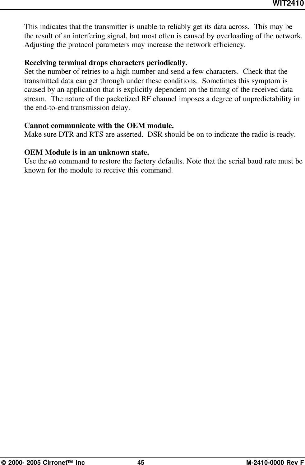 WIT2410 2000- 2005 Cirronet Inc 45 M-2410-0000 Rev FThis indicates that the transmitter is unable to reliably get its data across.  This may bethe result of an interfering signal, but most often is caused by overloading of the network.Adjusting the protocol parameters may increase the network efficiency.Receiving terminal drops characters periodically.Set the number of retries to a high number and send a few characters.  Check that thetransmitted data can get through under these conditions.  Sometimes this symptom iscaused by an application that is explicitly dependent on the timing of the received datastream.  The nature of the packetized RF channel imposes a degree of unpredictability inthe end-to-end transmission delay.Cannot communicate with the OEM module.Make sure DTR and RTS are asserted.  DSR should be on to indicate the radio is ready.OEM Module is in an unknown state.Use the m0 command to restore the factory defaults. Note that the serial baud rate must beknown for the module to receive this command.