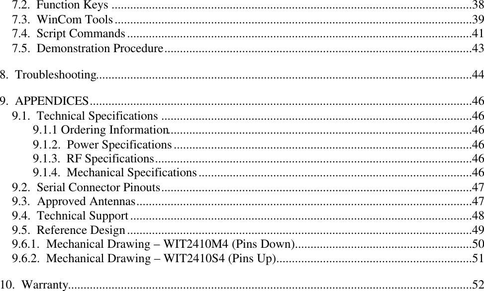 7.2.  Function Keys ....................................................................................................................387.3.  WinCom Tools...................................................................................................................397.4.  Script Commands...............................................................................................................417.5.  Demonstration Procedure...................................................................................................438.  Troubleshooting.........................................................................................................................449.  APPENDICES...........................................................................................................................469.1.  Technical Specifications ....................................................................................................469.1.1 Ordering Information..................................................................................................469.1.2.  Power Specifications................................................................................................469.1.3.  RF Specifications......................................................................................................469.1.4.  Mechanical Specifications........................................................................................469.2.  Serial Connector Pinouts....................................................................................................479.3.  Approved Antennas............................................................................................................479.4.  Technical Support..............................................................................................................489.5.  Reference Design...............................................................................................................499.6.1.  Mechanical Drawing – WIT2410M4 (Pins Down).........................................................509.6.2.  Mechanical Drawing – WIT2410S4 (Pins Up)...............................................................5110.  Warranty..................................................................................................................................52