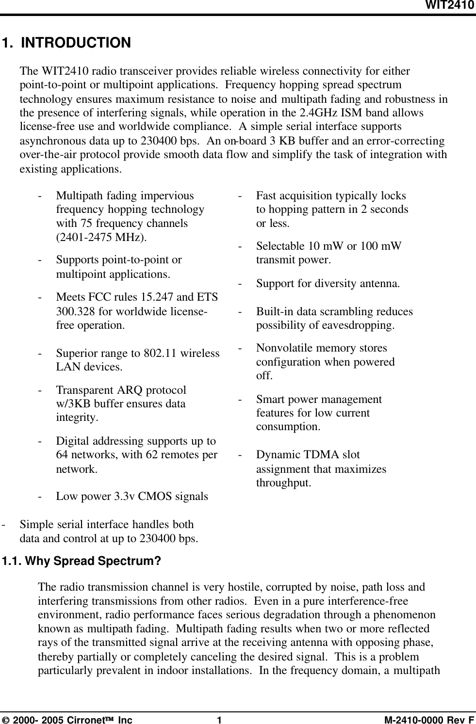 WIT2410 2000- 2005 Cirronet Inc 1M-2410-0000 Rev F1.  INTRODUCTIONThe WIT2410 radio transceiver provides reliable wireless connectivity for eitherpoint-to-point or multipoint applications.  Frequency hopping spread spectrumtechnology ensures maximum resistance to noise and multipath fading and robustness inthe presence of interfering signals, while operation in the 2.4GHz ISM band allowslicense-free use and worldwide compliance.  A simple serial interface supportsasynchronous data up to 230400 bps.  An on-board 3 KB buffer and an error-correctingover-the-air protocol provide smooth data flow and simplify the task of integration withexisting applications.- Multipath fading imperviousfrequency hopping technologywith 75 frequency channels(2401-2475 MHz).-Supports point-to-point ormultipoint applications.-Meets FCC rules 15.247 and ETS300.328 for worldwide license-free operation.-Superior range to 802.11 wirelessLAN devices.-Transparent ARQ protocolw/3KB buffer ensures dataintegrity.-Digital addressing supports up to64 networks, with 62 remotes pernetwork.-Low power 3.3v CMOS signals-Simple serial interface handles bothdata and control at up to 230400 bps.  -Fast acquisition typically locksto hopping pattern in 2 secondsor less.-Selectable 10 mW or 100 mWtransmit power.-Support for diversity antenna.-Built-in data scrambling reducespossibility of eavesdropping.-Nonvolatile memory storesconfiguration when poweredoff.-Smart power managementfeatures for low currentconsumption.-Dynamic TDMA slotassignment that maximizesthroughput.1.1. Why Spread Spectrum?The radio transmission channel is very hostile, corrupted by noise, path loss andinterfering transmissions from other radios.  Even in a pure interference-freeenvironment, radio performance faces serious degradation through a phenomenonknown as multipath fading.  Multipath fading results when two or more reflectedrays of the transmitted signal arrive at the receiving antenna with opposing phase,thereby partially or completely canceling the desired signal.  This is a problemparticularly prevalent in indoor installations.  In the frequency domain, a multipath
