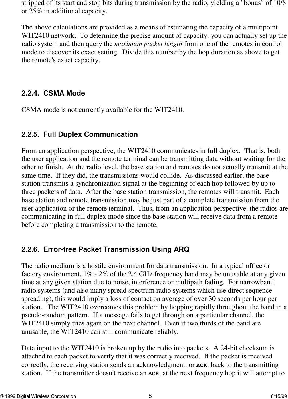© 1999 Digital Wireless Corporation 86/15/99stripped of its start and stop bits during transmission by the radio, yielding a &quot;bonus&quot; of 10/8or 25% in additional capacity.The above calculations are provided as a means of estimating the capacity of a multipointWIT2410 network.  To determine the precise amount of capacity, you can actually set up theradio system and then query the maximum packet length from one of the remotes in controlmode to discover its exact setting.  Divide this number by the hop duration as above to getthe remote&apos;s exact capacity.2.2.4.  CSMA ModeCSMA mode is not currently available for the WIT2410.2.2.5.  Full Duplex CommunicationFrom an application perspective, the WIT2410 communicates in full duplex.  That is, boththe user application and the remote terminal can be transmitting data without waiting for theother to finish.  At the radio level, the base station and remotes do not actually transmit at thesame time.  If they did, the transmissions would collide.  As discussed earlier, the basestation transmits a synchronization signal at the beginning of each hop followed by up tothree packets of data.  After the base station transmission, the remotes will transmit.  Eachbase station and remote transmission may be just part of a complete transmission from theuser application or the remote terminal.  Thus, from an application perspective, the radios arecommunicating in full duplex mode since the base station will receive data from a remotebefore completing a transmission to the remote.2.2.6.  Error-free Packet Transmission Using ARQThe radio medium is a hostile environment for data transmission.  In a typical office orfactory environment, 1% - 2% of the 2.4 GHz frequency band may be unusable at any giventime at any given station due to noise, interference or multipath fading.  For narrowbandradio systems (and also many spread spectrum radio systems which use direct sequencespreading), this would imply a loss of contact on average of over 30 seconds per hour perstation.   The WIT2410 overcomes this problem by hopping rapidly throughout the band in apseudo-random pattern.  If a message fails to get through on a particular channel, theWIT2410 simply tries again on the next channel.  Even if two thirds of the band areunusable, the WIT2410 can still communicate reliably.Data input to the WIT2410 is broken up by the radio into packets.  A 24-bit checksum isattached to each packet to verify that it was correctly received.  If the packet is receivedcorrectly, the receiving station sends an acknowledgment, or ACK, back to the transmittingstation.  If the transmitter doesn&apos;t receive an ACK, at the next frequency hop it will attempt to