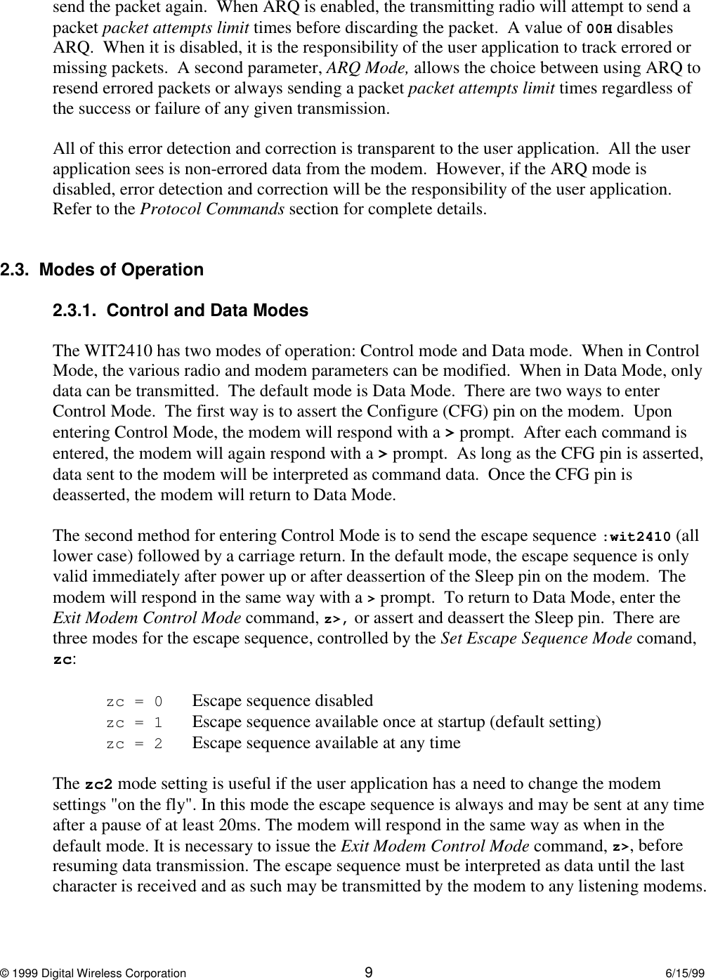 © 1999 Digital Wireless Corporation 96/15/99send the packet again.  When ARQ is enabled, the transmitting radio will attempt to send apacket packet attempts limit times before discarding the packet.  A value of 00H disablesARQ.  When it is disabled, it is the responsibility of the user application to track errored ormissing packets.  A second parameter, ARQ Mode, allows the choice between using ARQ toresend errored packets or always sending a packet packet attempts limit times regardless ofthe success or failure of any given transmission.All of this error detection and correction is transparent to the user application.  All the userapplication sees is non-errored data from the modem.  However, if the ARQ mode isdisabled, error detection and correction will be the responsibility of the user application.Refer to the Protocol Commands section for complete details.2.3.  Modes of Operation2.3.1.  Control and Data ModesThe WIT2410 has two modes of operation: Control mode and Data mode.  When in ControlMode, the various radio and modem parameters can be modified.  When in Data Mode, onlydata can be transmitted.  The default mode is Data Mode.  There are two ways to enterControl Mode.  The first way is to assert the Configure (CFG) pin on the modem.  Uponentering Control Mode, the modem will respond with a &gt; prompt.  After each command isentered, the modem will again respond with a &gt; prompt.  As long as the CFG pin is asserted,data sent to the modem will be interpreted as command data.  Once the CFG pin isdeasserted, the modem will return to Data Mode.The second method for entering Control Mode is to send the escape sequence :wit2410 (alllower case) followed by a carriage return. In the default mode, the escape sequence is onlyvalid immediately after power up or after deassertion of the Sleep pin on the modem.  Themodem will respond in the same way with a &gt; prompt.  To return to Data Mode, enter theExit Modem Control Mode command, z&gt;, or assert and deassert the Sleep pin.  There arethree modes for the escape sequence, controlled by the Set Escape Sequence Mode comand,zc:zc=0 Escape sequence disabledzc=1 Escape sequence available once at startup (default setting)zc=2 Escape sequence available at any timeThe zc2 mode setting is useful if the user application has a need to change the modemsettings &quot;on the fly&quot;. In this mode the escape sequence is always and may be sent at any timeafter a pause of at least 20ms. The modem will respond in the same way as when in thedefault mode. It is necessary to issue the Exit Modem Control Mode command, z&gt;, beforeresuming data transmission. The escape sequence must be interpreted as data until the lastcharacter is received and as such may be transmitted by the modem to any listening modems.