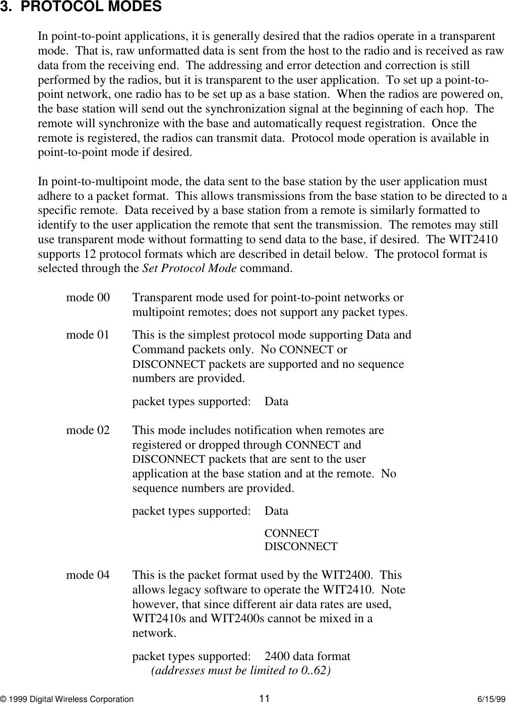 © 1999 Digital Wireless Corporation 11 6/15/993.  PROTOCOL MODESIn point-to-point applications, it is generally desired that the radios operate in a transparentmode.  That is, raw unformatted data is sent from the host to the radio and is received as rawdata from the receiving end.  The addressing and error detection and correction is stillperformed by the radios, but it is transparent to the user application.  To set up a point-to-point network, one radio has to be set up as a base station.  When the radios are powered on,the base station will send out the synchronization signal at the beginning of each hop.  Theremote will synchronize with the base and automatically request registration.  Once theremote is registered, the radios can transmit data.  Protocol mode operation is available inpoint-to-point mode if desired.In point-to-multipoint mode, the data sent to the base station by the user application mustadhere to a packet format.  This allows transmissions from the base station to be directed to aspecific remote.  Data received by a base station from a remote is similarly formatted toidentify to the user application the remote that sent the transmission.  The remotes may stilluse transparent mode without formatting to send data to the base, if desired.  The WIT2410supports 12 protocol formats which are described in detail below.  The protocol format isselected through the Set Protocol Mode command.mode 00 Transparent mode used for point-to-point networks ormultipoint remotes; does not support any packet types.mode 01 This is the simplest protocol mode supporting Data andCommand packets only.  No CONNECT orDISCONNECT packets are supported and no sequencenumbers are provided.packet types supported: Datamode 02 This mode includes notification when remotes areregistered or dropped through CONNECT andDISCONNECT packets that are sent to the userapplication at the base station and at the remote.  Nosequence numbers are provided.packet types supported: DataCONNECTDISCONNECTmode 04  This is the packet format used by the WIT2400.  Thisallows legacy software to operate the WIT2410.  Notehowever, that since different air data rates are used,WIT2410s and WIT2400s cannot be mixed in anetwork.packet types supported: 2400 data format(addresses must be limited to 0..62)