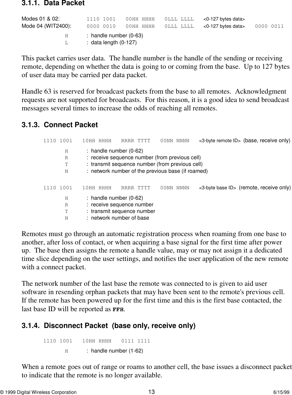 © 1999 Digital Wireless Corporation 13 6/15/993.1.1.  Data PacketModes 01 &amp; 02: 1110 1001 00HH HHHH 0LLL LLLL &lt;0-127 bytes data&gt;Mode 04 (WIT2400): 0000 0010 00HH HHHH 0LLL LLLL &lt;0-127 bytes data&gt; 0000 0011H:  handle number (0-63)L  :  data length (0-127)This packet carries user data.  The handle number is the handle of the sending or receivingremote, depending on whether the data is going to or coming from the base.  Up to 127 bytesof user data may be carried per data packet.Handle 63 is reserved for broadcast packets from the base to all remotes.  Acknowledgmentrequests are not supported for broadcasts.  For this reason, it is a good idea to send broadcastmessages several times to increase the odds of reaching all remotes.3.1.3.  Connect Packet1110 1001 10HH HHHH RRRR TTTT 00NN NNNN &lt;3-byte remote ID&gt;  (base, receive only)H:  handle number (0-62)R:  receive sequence number (from previous cell)T:  transmit sequence number (from previous cell)N:  network number of the previous base (if roamed)1110 1001 10HH HHHH RRRR TTTT 00NN NNNN &lt;3-byte base ID&gt;  (remote, receive only)H:  handle number (0-62)R:  receive sequence numberT:  transmit sequence numberN:  network number of baseRemotes must go through an automatic registration process when roaming from one base toanother, after loss of contact, or when acquiring a base signal for the first time after powerup.  The base then assigns the remote a handle value, may or may not assign it a dedicatedtime slice depending on the user settings, and notifies the user application of the new remotewith a connect packet.The network number of the last base the remote was connected to is given to aid usersoftware in resending orphan packets that may have been sent to the remote&apos;s previous cell.If the remote has been powered up for the first time and this is the first base contacted, thelast base ID will be reported as FFH.3.1.4.  Disconnect Packet  (base only, receive only)1110 1001 10HH HHHH 0111 1111H:  handle number (1-62)When a remote goes out of range or roams to another cell, the base issues a disconnect packetto indicate that the remote is no longer available.