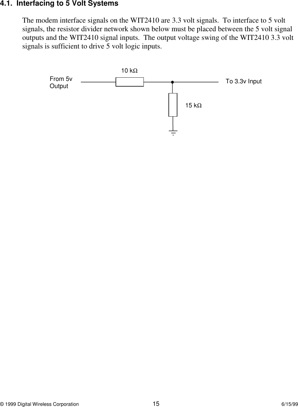 © 1999 Digital Wireless Corporation 15 6/15/994.1.  Interfacing to 5 Volt SystemsThe modem interface signals on the WIT2410 are 3.3 volt signals.  To interface to 5 voltsignals, the resistor divider network shown below must be placed between the 5 volt signaloutputs and the WIT2410 signal inputs.  The output voltage swing of the WIT2410 3.3 voltsignals is sufficient to drive 5 volt logic inputs.10 kΩ15 kΩFrom 5vOutput To 3.3v Input
