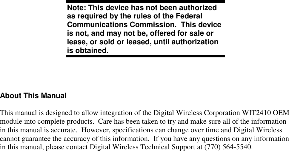 Note: This device has not been authorizedas required by the rules of the FederalCommunications Commission.  This deviceis not, and may not be, offered for sale orlease, or sold or leased, until authorizationis obtained.About This ManualThis manual is designed to allow integration of the Digital Wireless Corporation WIT2410 OEMmodule into complete products.  Care has been taken to try and make sure all of the informationin this manual is accurate.  However, specifications can change over time and Digital Wirelesscannot guarantee the accuracy of this information.  If you have any questions on any informationin this manual, please contact Digital Wireless Technical Support at (770) 564-5540.